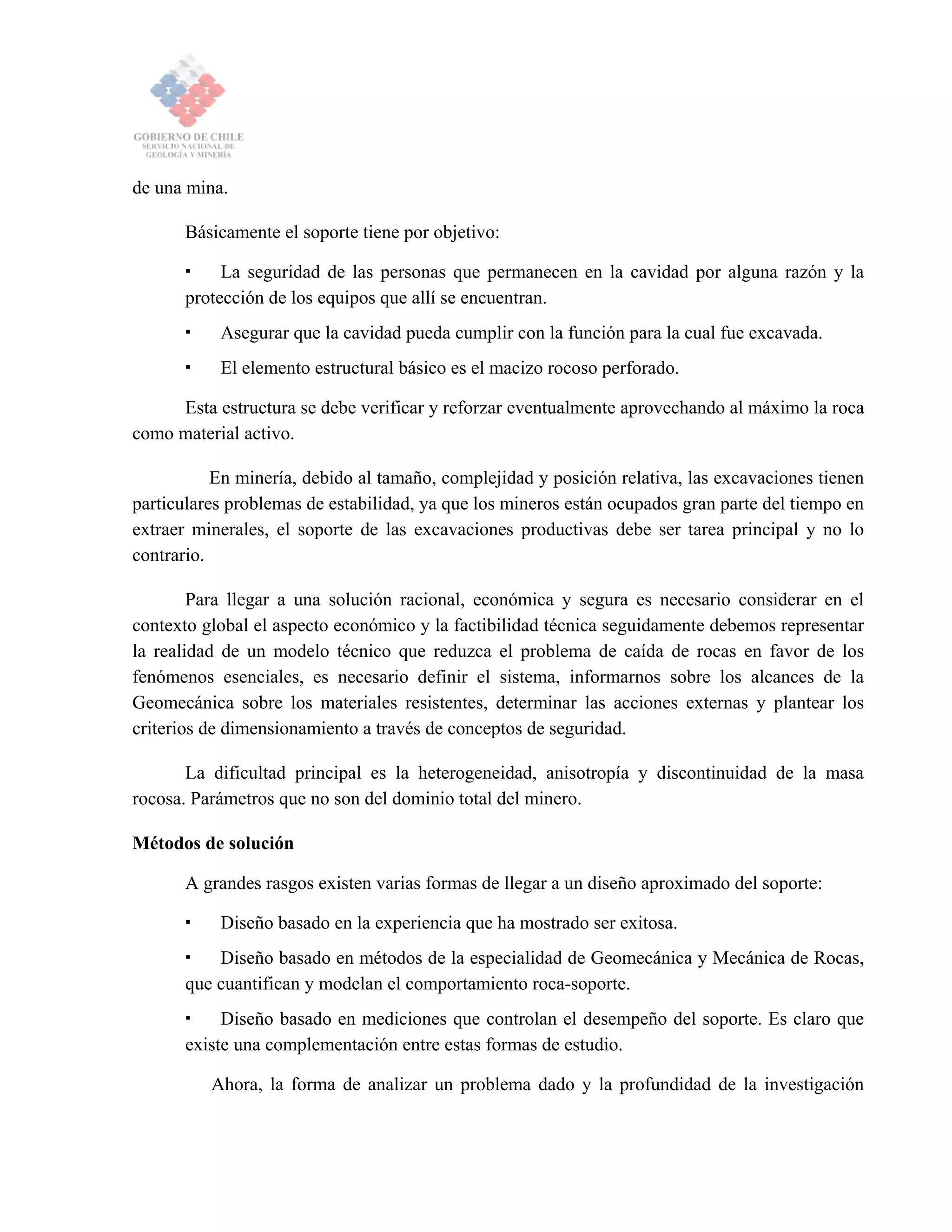 de una mina.
Básicamente el soporte tiene por objetivo:
La seguridad de las personas que permanecen en la cavidad por alguna razón y la
protección de los equipos que allí se encuentran.
Asegurar que la cavidad pueda cumplir con la función para la cual fue excavada.
El elemento estructural básico es el macizo rocoso perforado.
Esta estructura se debe verificar y reforzar eventualmente aprovechando al máximo la roca
como material activo.
En minería, debido al tamaño, complejidad y posición relativa, las excavaciones tienen
particulares problemas de estabilidad, ya que los mineros están ocupados gran parte del tiempo en
extraer minerales, el soporte de las excavaciones productivas debe ser tarea principal y no lo
contrario.
Para llegar a una solución racional, económica y segura es necesario considerar en el
contexto global el aspecto económico y la factibilidad técnica seguidamente debemos representar
la realidad de un modelo técnico que reduzca el problema de caída de rocas en favor de los
fenómenos esenciales, es necesario definir el sistema, informarnos sobre los alcances de la
Geomecánica sobre los materiales resistentes, determinar las acciones externas y plantear los
criterios de dimensionamiento a través de conceptos de seguridad.
La dificultad principal es la heterogeneidad, anisotropía y discontinuidad de la masa
rocosa. Parámetros que no son del dominio total del minero.
Métodos de solución
A grandes rasgos existen varias formas de llegar a un diseño aproximado del soporte:
Diseño basado en la experiencia que ha mostrado ser exitosa.
Diseño basado en métodos de la especialidad de Geomecánica y Mecánica de Rocas,
que cuantifican y modelan el comportamiento roca-soporte.
Diseño basado en mediciones que controlan el desempeño del soporte. Es claro que
existe una complementación entre estas formas de estudio.
Ahora, la forma de analizar un problema dado y la profundidad de la investigación
 
