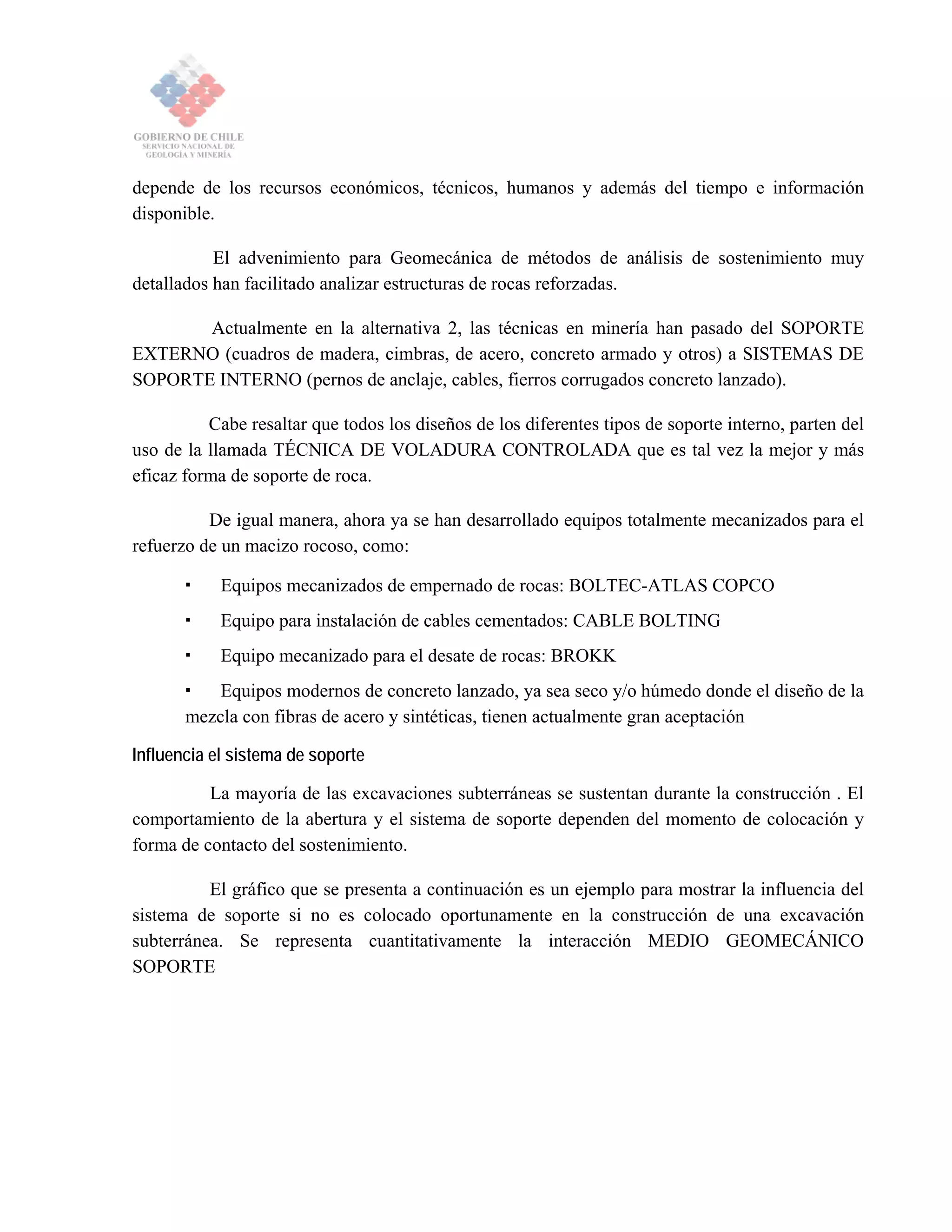 depende de los recursos económicos, técnicos, humanos y además del tiempo e información
disponible.
El advenimiento para Geomecánica de métodos de análisis de sostenimiento muy
detallados han facilitado analizar estructuras de rocas reforzadas.
Actualmente en la alternativa 2, las técnicas en minería han pasado del SOPORTE
EXTERNO (cuadros de madera, cimbras, de acero, concreto armado y otros) a SISTEMAS DE
SOPORTE INTERNO (pernos de anclaje, cables, fierros corrugados concreto lanzado).
Cabe resaltar que todos los diseños de los diferentes tipos de soporte interno, parten del
uso de la llamada TÉCNICA DE VOLADURA CONTROLADA que es tal vez la mejor y más
eficaz forma de soporte de roca.
De igual manera, ahora ya se han desarrollado equipos totalmente mecanizados para el
refuerzo de un macizo rocoso, como:
Equipos mecanizados de empernado de rocas: BOLTEC-ATLAS COPCO
Equipo para instalación de cables cementados: CABLE BOLTING
Equipo mecanizado para el desate de rocas: BROKK
Equipos modernos de concreto lanzado, ya sea seco y/o húmedo donde el diseño de la
mezcla con fibras de acero y sintéticas, tienen actualmente gran aceptación
Influencia el sistema de soporte
La mayoría de las excavaciones subterráneas se sustentan durante la construcción . El
comportamiento de la abertura y el sistema de soporte dependen del momento de colocación y
forma de contacto del sostenimiento.
El gráfico que se presenta a continuación es un ejemplo para mostrar la influencia del
sistema de soporte si no es colocado oportunamente en la construcción de una excavación
subterránea. Se representa cuantitativamente la interacción MEDIO GEOMECÁNICO
SOPORTE
 