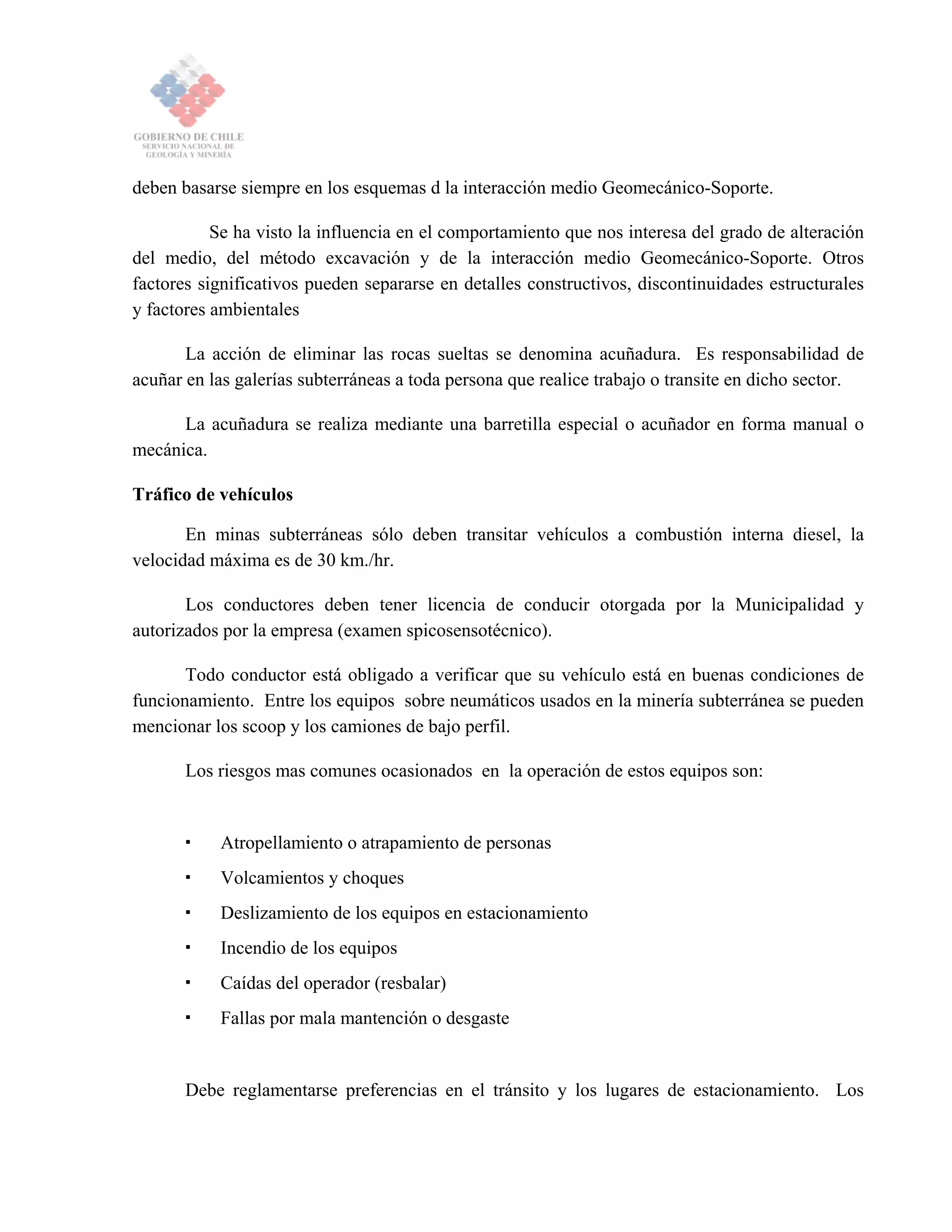 deben basarse siempre en los esquemas d la interacción medio Geomecánico-Soporte.
Se ha visto la influencia en el comportamiento que nos interesa del grado de alteración
del medio, del método excavación y de la interacción medio Geomecánico-Soporte. Otros
factores significativos pueden separarse en detalles constructivos, discontinuidades estructurales
y factores ambientales
La acción de eliminar las rocas sueltas se denomina acuñadura. Es responsabilidad de
acuñar en las galerías subterráneas a toda persona que realice trabajo o transite en dicho sector.
La acuñadura se realiza mediante una barretilla especial o acuñador en forma manual o
mecánica.
Tráfico de vehículos
En minas subterráneas sólo deben transitar vehículos a combustión interna diesel, la
velocidad máxima es de 30 km./hr.
Los conductores deben tener licencia de conducir otorgada por la Municipalidad y
autorizados por la empresa (examen spicosensotécnico).
Todo conductor está obligado a verificar que su vehículo está en buenas condiciones de
funcionamiento. Entre los equipos sobre neumáticos usados en la minería subterránea se pueden
mencionar los scoop y los camiones de bajo perfil.
Los riesgos mas comunes ocasionados en la operación de estos equipos son:
Atropellamiento o atrapamiento de personas
Volcamientos y choques
Deslizamiento de los equipos en estacionamiento
Incendio de los equipos
Caídas del operador (resbalar)
Fallas por mala mantención o desgaste
Debe reglamentarse preferencias en el tránsito y los lugares de estacionamiento. Los
 