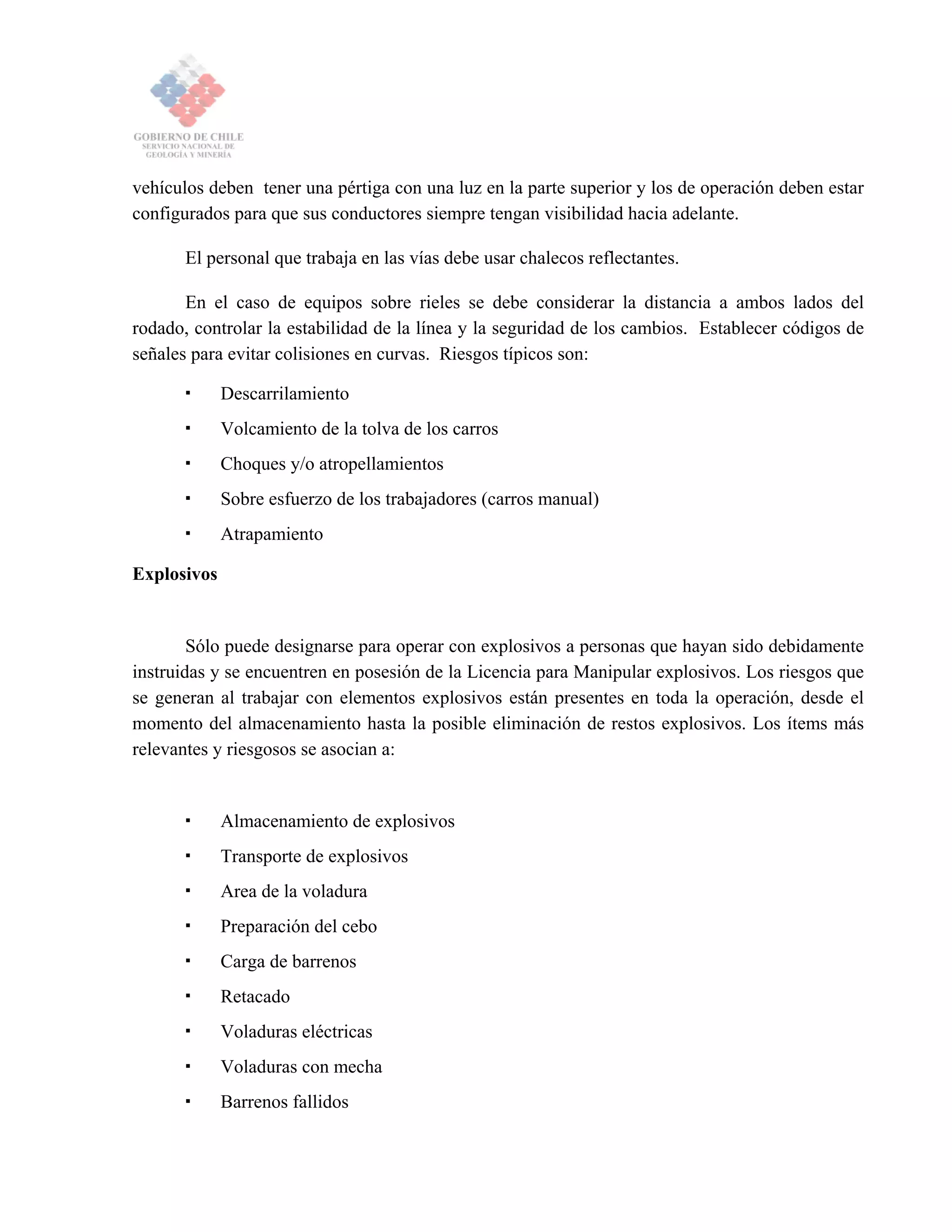 vehículos deben tener una pértiga con una luz en la parte superior y los de operación deben estar
configurados para que sus conductores siempre tengan visibilidad hacia adelante.
El personal que trabaja en las vías debe usar chalecos reflectantes.
En el caso de equipos sobre rieles se debe considerar la distancia a ambos lados del
rodado, controlar la estabilidad de la línea y la seguridad de los cambios. Establecer códigos de
señales para evitar colisiones en curvas. Riesgos típicos son:
Descarrilamiento
Volcamiento de la tolva de los carros
Choques y/o atropellamientos
Sobre esfuerzo de los trabajadores (carros manual)
Atrapamiento
Explosivos
Sólo puede designarse para operar con explosivos a personas que hayan sido debidamente
instruidas y se encuentren en posesión de la Licencia para Manipular explosivos. Los riesgos que
se generan al trabajar con elementos explosivos están presentes en toda la operación, desde el
momento del almacenamiento hasta la posible eliminación de restos explosivos. Los ítems más
relevantes y riesgosos se asocian a:
Almacenamiento de explosivos
Transporte de explosivos
Area de la voladura
Preparación del cebo
Carga de barrenos
Retacado
Voladuras eléctricas
Voladuras con mecha
Barrenos fallidos
 