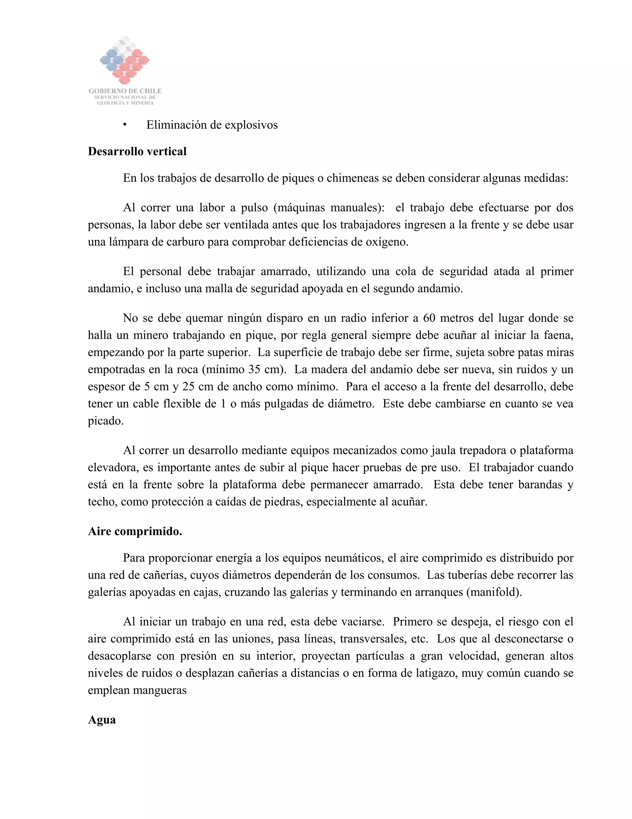 Eliminación de explosivos
Desarrollo vertical
En los trabajos de desarrollo de piques o chimeneas se deben considerar algunas medidas:
Al correr una labor a pulso (máquinas manuales): el trabajo debe efectuarse por dos
personas, la labor debe ser ventilada antes que los trabajadores ingresen a la frente y se debe usar
una lámpara de carburo para comprobar deficiencias de oxígeno.
El personal debe trabajar amarrado, utilizando una cola de seguridad atada al primer
andamio, e incluso una malla de seguridad apoyada en el segundo andamio.
No se debe quemar ningún disparo en un radio inferior a 60 metros del lugar donde se
halla un minero trabajando en pique, por regla general siempre debe acuñar al iniciar la faena,
empezando por la parte superior. La superficie de trabajo debe ser firme, sujeta sobre patas miras
empotradas en la roca (mínimo 35 cm). La madera del andamio debe ser nueva, sin ruidos y un
espesor de 5 cm y 25 cm de ancho como mínimo. Para el acceso a la frente del desarrollo, debe
tener un cable flexible de 1 o más pulgadas de diámetro. Este debe cambiarse en cuanto se vea
picado.
Al correr un desarrollo mediante equipos mecanizados como jaula trepadora o plataforma
elevadora, es importante antes de subir al pique hacer pruebas de pre uso. El trabajador cuando
está en la frente sobre la plataforma debe permanecer amarrado. Esta debe tener barandas y
techo, como protección a caídas de piedras, especialmente al acuñar.
Aire comprimido.
Para proporcionar energía a los equipos neumáticos, el aire comprimido es distribuido por
una red de cañerías, cuyos diámetros dependerán de los consumos. Las tuberías debe recorrer las
galerías apoyadas en cajas, cruzando las galerías y terminando en arranques (manifold).
Al iniciar un trabajo en una red, esta debe vaciarse. Primero se despeja, el riesgo con el
aire comprimido está en las uniones, pasa líneas, transversales, etc. Los que al desconectarse o
desacoplarse con presión en su interior, proyectan partículas a gran velocidad, generan altos
niveles de ruidos o desplazan cañerías a distancias o en forma de latigazo, muy común cuando se
emplean mangueras
Agua
 