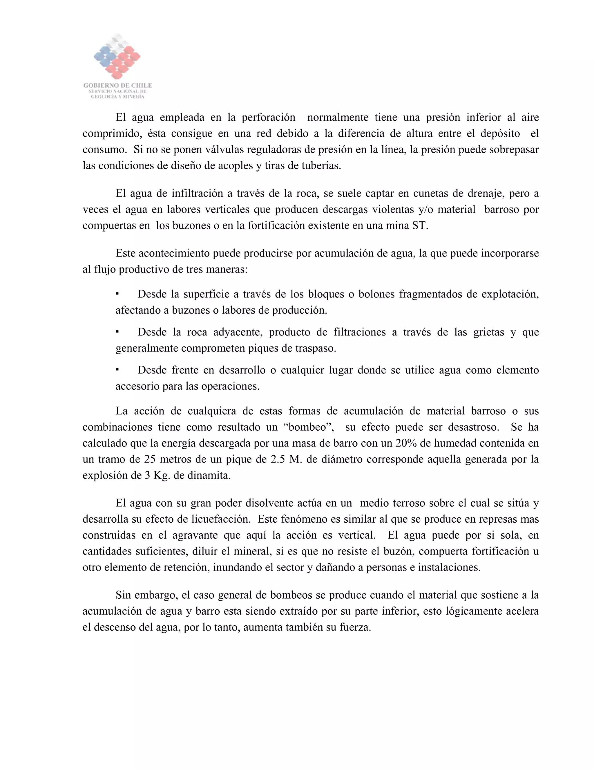 El agua empleada en la perforación normalmente tiene una presión inferior al aire
comprimido, ésta consigue en una red debido a la diferencia de altura entre el depósito el
consumo. Si no se ponen válvulas reguladoras de presión en la línea, la presión puede sobrepasar
las condiciones de diseño de acoples y tiras de tuberías.
El agua de infiltración a través de la roca, se suele captar en cunetas de drenaje, pero a
veces el agua en labores verticales que producen descargas violentas y/o material barroso por
compuertas en los buzones o en la fortificación existente en una mina ST.
Este acontecimiento puede producirse por acumulación de agua, la que puede incorporarse
al flujo productivo de tres maneras:
Desde la superficie a través de los bloques o bolones fragmentados de explotación,
afectando a buzones o labores de producción.
Desde la roca adyacente, producto de filtraciones a través de las grietas y que
generalmente comprometen piques de traspaso.
Desde frente en desarrollo o cualquier lugar donde se utilice agua como elemento
accesorio para las operaciones.
La acción de cualquiera de estas formas de acumulación de material barroso o sus
combinaciones tiene como resultado un “bombeo”, su efecto puede ser desastroso. Se ha
calculado que la energía descargada por una masa de barro con un 20% de humedad contenida en
un tramo de 25 metros de un pique de 2.5 M. de diámetro corresponde aquella generada por la
explosión de 3 Kg. de dinamita.
El agua con su gran poder disolvente actúa en un medio terroso sobre el cual se sitúa y
desarrolla su efecto de licuefacción. Este fenómeno es similar al que se produce en represas mas
construidas en el agravante que aquí la acción es vertical. El agua puede por si sola, en
cantidades suficientes, diluir el mineral, si es que no resiste el buzón, compuerta fortificación u
otro elemento de retención, inundando el sector y dañando a personas e instalaciones.
Sin embargo, el caso general de bombeos se produce cuando el material que sostiene a la
acumulación de agua y barro esta siendo extraído por su parte inferior, esto lógicamente acelera
el descenso del agua, por lo tanto, aumenta también su fuerza.
 