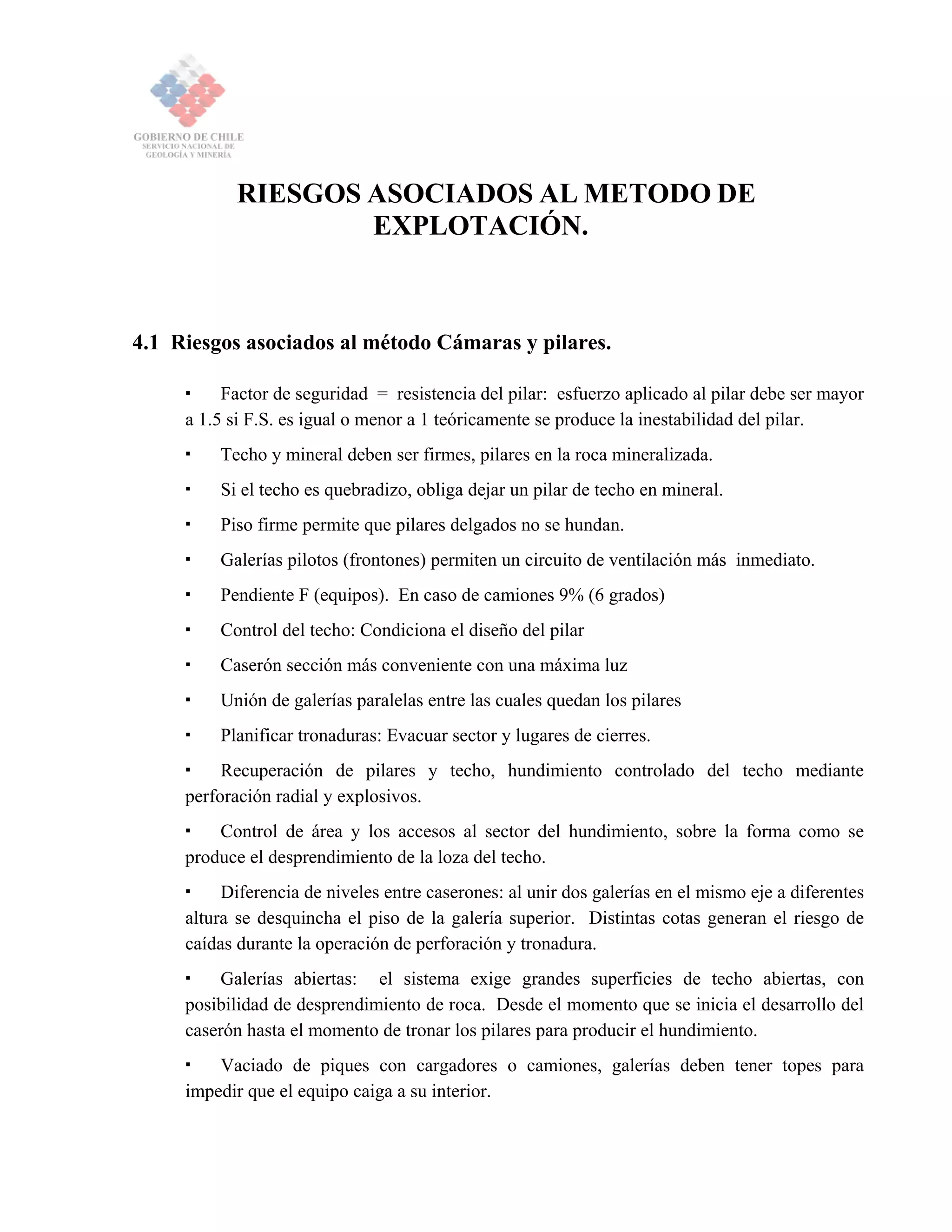 RIESGOS ASOCIADOS AL METODO DE
EXPLOTACIÓN.
4.1 Riesgos asociados al método Cámaras y pilares.
Factor de seguridad = resistencia del pilar: esfuerzo aplicado al pilar debe ser mayor
a 1.5 si F.S. es igual o menor a 1 teóricamente se produce la inestabilidad del pilar.
Techo y mineral deben ser firmes, pilares en la roca mineralizada.
Si el techo es quebradizo, obliga dejar un pilar de techo en mineral.
Piso firme permite que pilares delgados no se hundan.
Galerías pilotos (frontones) permiten un circuito de ventilación más inmediato.
Pendiente F (equipos). En caso de camiones 9% (6 grados)
Control del techo: Condiciona el diseño del pilar
Caserón sección más conveniente con una máxima luz
Unión de galerías paralelas entre las cuales quedan los pilares
Planificar tronaduras: Evacuar sector y lugares de cierres.
Recuperación de pilares y techo, hundimiento controlado del techo mediante
perforación radial y explosivos.
Control de área y los accesos al sector del hundimiento, sobre la forma como se
produce el desprendimiento de la loza del techo.
Diferencia de niveles entre caserones: al unir dos galerías en el mismo eje a diferentes
altura se desquincha el piso de la galería superior. Distintas cotas generan el riesgo de
caídas durante la operación de perforación y tronadura.
Galerías abiertas: el sistema exige grandes superficies de techo abiertas, con
posibilidad de desprendimiento de roca. Desde el momento que se inicia el desarrollo del
caserón hasta el momento de tronar los pilares para producir el hundimiento.
Vaciado de piques con cargadores o camiones, galerías deben tener topes para
impedir que el equipo caiga a su interior.
 