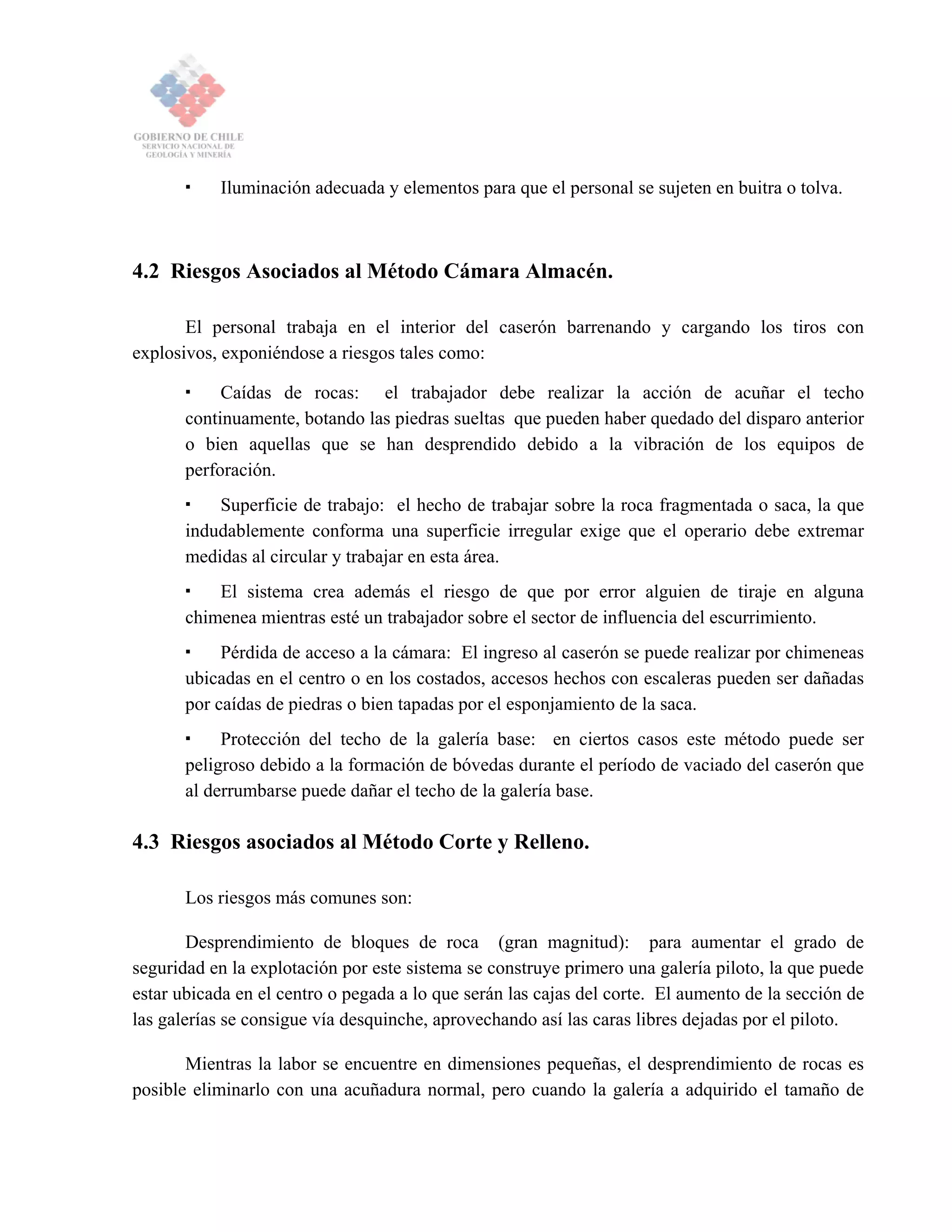 Iluminación adecuada y elementos para que el personal se sujeten en buitra o tolva.
4.2 Riesgos Asociados al Método Cámara Almacén.
El personal trabaja en el interior del caserón barrenando y cargando los tiros con
explosivos, exponiéndose a riesgos tales como:
Caídas de rocas: el trabajador debe realizar la acción de acuñar el techo
continuamente, botando las piedras sueltas que pueden haber quedado del disparo anterior
o bien aquellas que se han desprendido debido a la vibración de los equipos de
perforación.
Superficie de trabajo: el hecho de trabajar sobre la roca fragmentada o saca, la que
indudablemente conforma una superficie irregular exige que el operario debe extremar
medidas al circular y trabajar en esta área.
El sistema crea además el riesgo de que por error alguien de tiraje en alguna
chimenea mientras esté un trabajador sobre el sector de influencia del escurrimiento.
Pérdida de acceso a la cámara: El ingreso al caserón se puede realizar por chimeneas
ubicadas en el centro o en los costados, accesos hechos con escaleras pueden ser dañadas
por caídas de piedras o bien tapadas por el esponjamiento de la saca.
Protección del techo de la galería base: en ciertos casos este método puede ser
peligroso debido a la formación de bóvedas durante el período de vaciado del caserón que
al derrumbarse puede dañar el techo de la galería base.
4.3 Riesgos asociados al Método Corte y Relleno.
Los riesgos más comunes son:
Desprendimiento de bloques de roca (gran magnitud): para aumentar el grado de
seguridad en la explotación por este sistema se construye primero una galería piloto, la que puede
estar ubicada en el centro o pegada a lo que serán las cajas del corte. El aumento de la sección de
las galerías se consigue vía desquinche, aprovechando así las caras libres dejadas por el piloto.
Mientras la labor se encuentre en dimensiones pequeñas, el desprendimiento de rocas es
posible eliminarlo con una acuñadura normal, pero cuando la galería a adquirido el tamaño de
 