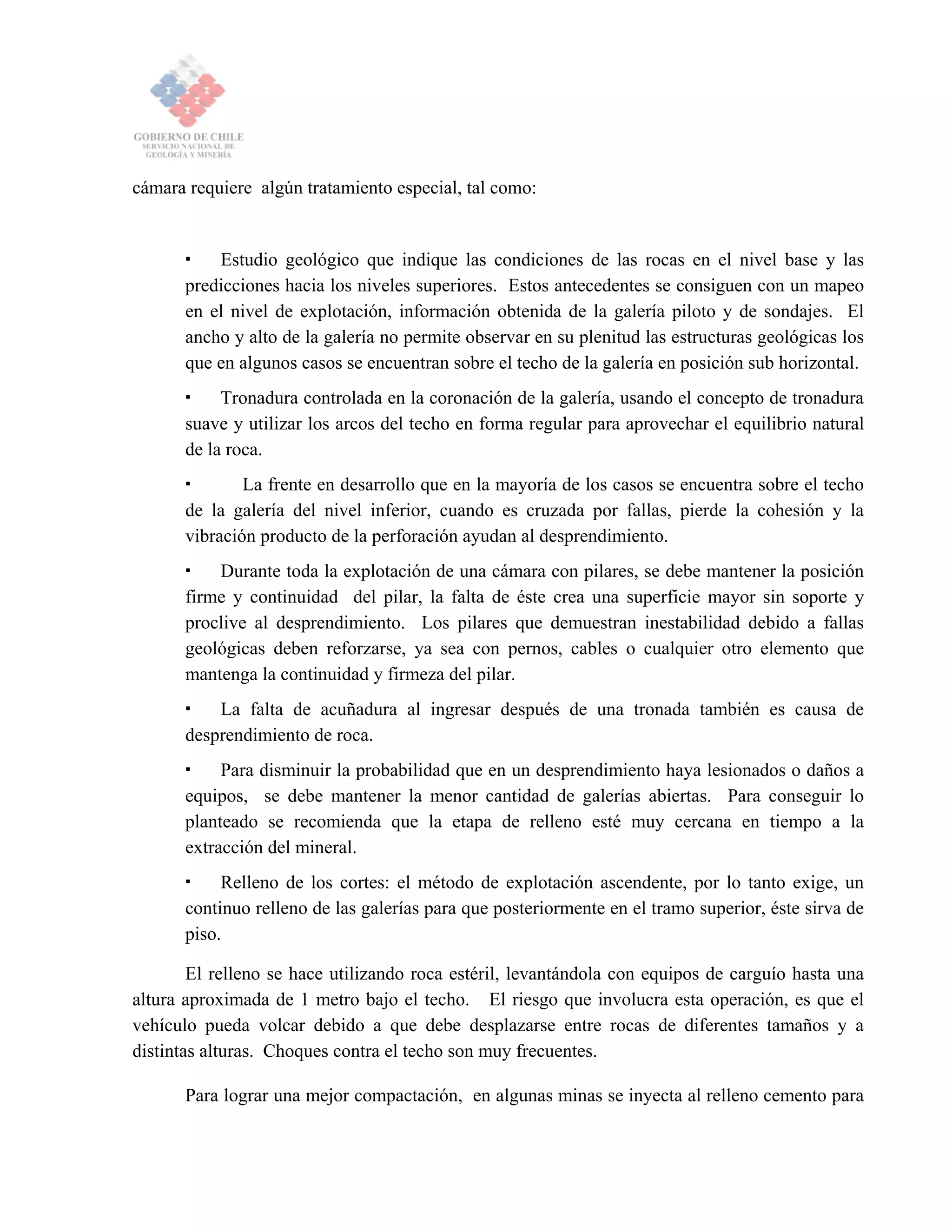cámara requiere algún tratamiento especial, tal como:
Estudio geológico que indique las condiciones de las rocas en el nivel base y las
predicciones hacia los niveles superiores. Estos antecedentes se consiguen con un mapeo
en el nivel de explotación, información obtenida de la galería piloto y de sondajes. El
ancho y alto de la galería no permite observar en su plenitud las estructuras geológicas los
que en algunos casos se encuentran sobre el techo de la galería en posición sub horizontal.
Tronadura controlada en la coronación de la galería, usando el concepto de tronadura
suave y utilizar los arcos del techo en forma regular para aprovechar el equilibrio natural
de la roca.
La frente en desarrollo que en la mayoría de los casos se encuentra sobre el techo
de la galería del nivel inferior, cuando es cruzada por fallas, pierde la cohesión y la
vibración producto de la perforación ayudan al desprendimiento.
Durante toda la explotación de una cámara con pilares, se debe mantener la posición
firme y continuidad del pilar, la falta de éste crea una superficie mayor sin soporte y
proclive al desprendimiento. Los pilares que demuestran inestabilidad debido a fallas
geológicas deben reforzarse, ya sea con pernos, cables o cualquier otro elemento que
mantenga la continuidad y firmeza del pilar.
La falta de acuñadura al ingresar después de una tronada también es causa de
desprendimiento de roca.
Para disminuir la probabilidad que en un desprendimiento haya lesionados o daños a
equipos, se debe mantener la menor cantidad de galerías abiertas. Para conseguir lo
planteado se recomienda que la etapa de relleno esté muy cercana en tiempo a la
extracción del mineral.
Relleno de los cortes: el método de explotación ascendente, por lo tanto exige, un
continuo relleno de las galerías para que posteriormente en el tramo superior, éste sirva de
piso.
El relleno se hace utilizando roca estéril, levantándola con equipos de carguío hasta una
altura aproximada de 1 metro bajo el techo. El riesgo que involucra esta operación, es que el
vehículo pueda volcar debido a que debe desplazarse entre rocas de diferentes tamaños y a
distintas alturas. Choques contra el techo son muy frecuentes.
Para lograr una mejor compactación, en algunas minas se inyecta al relleno cemento para
 