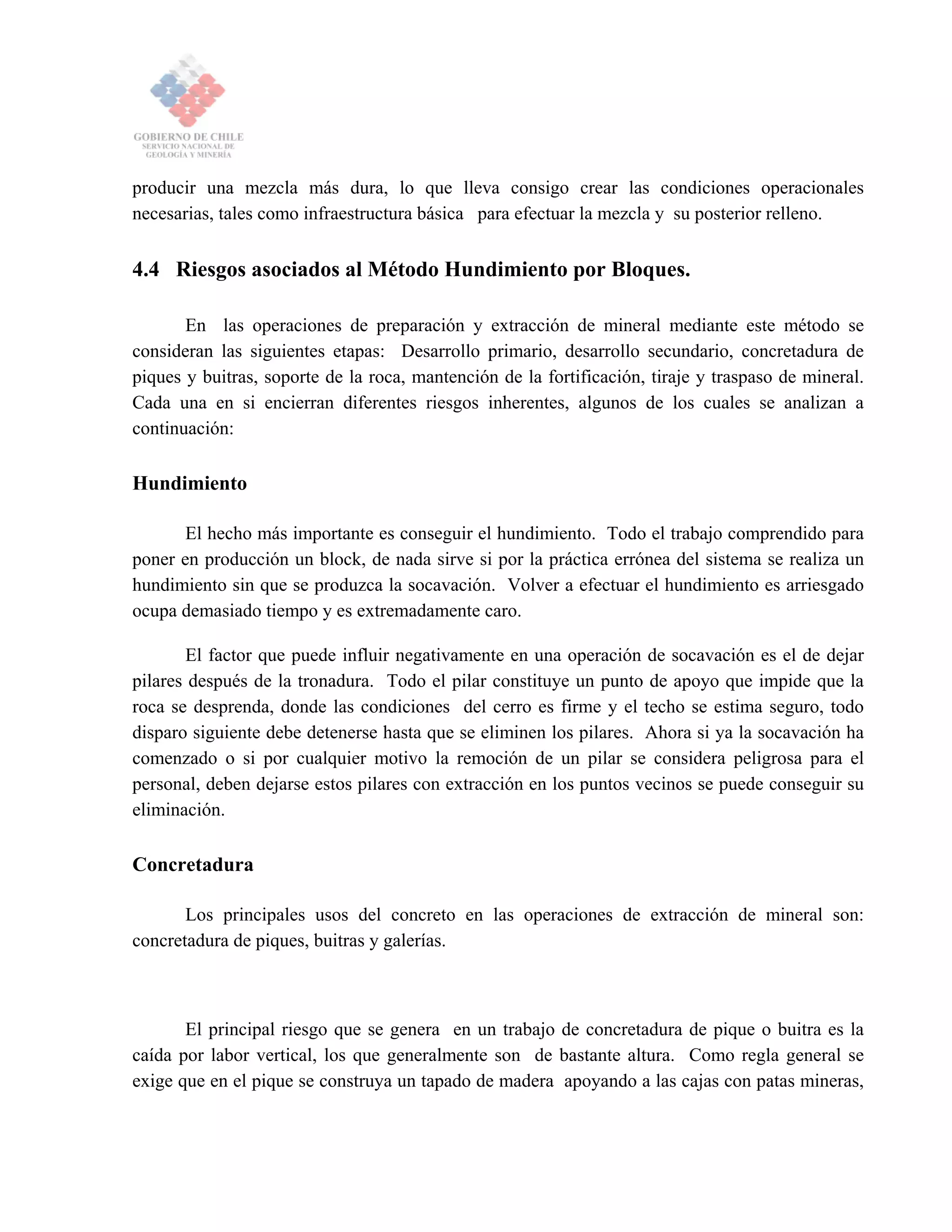 producir una mezcla más dura, lo que lleva consigo crear las condiciones operacionales
necesarias, tales como infraestructura básica para efectuar la mezcla y su posterior relleno.
4.4 Riesgos asociados al Método Hundimiento por Bloques.
En las operaciones de preparación y extracción de mineral mediante este método se
consideran las siguientes etapas: Desarrollo primario, desarrollo secundario, concretadura de
piques y buitras, soporte de la roca, mantención de la fortificación, tiraje y traspaso de mineral.
Cada una en si encierran diferentes riesgos inherentes, algunos de los cuales se analizan a
continuación:
Hundimiento
El hecho más importante es conseguir el hundimiento. Todo el trabajo comprendido para
poner en producción un block, de nada sirve si por la práctica errónea del sistema se realiza un
hundimiento sin que se produzca la socavación. Volver a efectuar el hundimiento es arriesgado
ocupa demasiado tiempo y es extremadamente caro.
El factor que puede influir negativamente en una operación de socavación es el de dejar
pilares después de la tronadura. Todo el pilar constituye un punto de apoyo que impide que la
roca se desprenda, donde las condiciones del cerro es firme y el techo se estima seguro, todo
disparo siguiente debe detenerse hasta que se eliminen los pilares. Ahora si ya la socavación ha
comenzado o si por cualquier motivo la remoción de un pilar se considera peligrosa para el
personal, deben dejarse estos pilares con extracción en los puntos vecinos se puede conseguir su
eliminación.
Concretadura
Los principales usos del concreto en las operaciones de extracción de mineral son:
concretadura de piques, buitras y galerías.
El principal riesgo que se genera en un trabajo de concretadura de pique o buitra es la
caída por labor vertical, los que generalmente son de bastante altura. Como regla general se
exige que en el pique se construya un tapado de madera apoyando a las cajas con patas mineras,
 