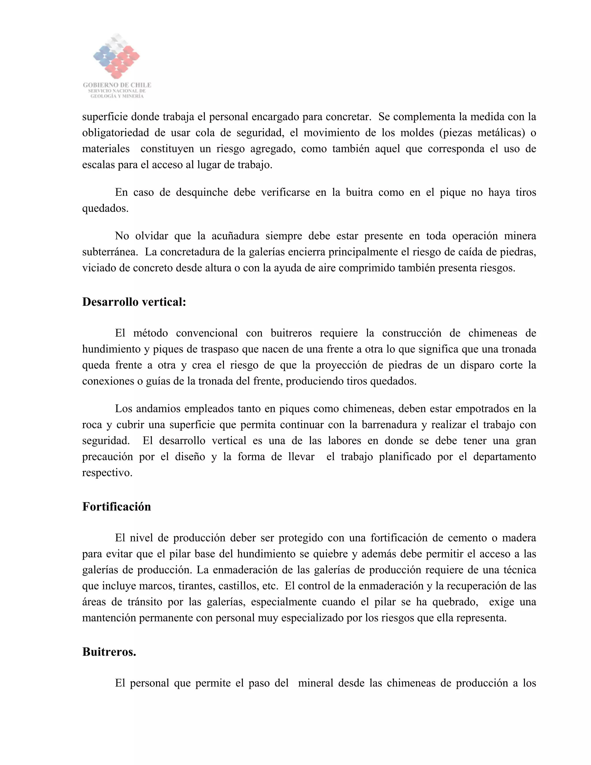 superficie donde trabaja el personal encargado para concretar. Se complementa la medida con la
obligatoriedad de usar cola de seguridad, el movimiento de los moldes (piezas metálicas) o
materiales constituyen un riesgo agregado, como también aquel que corresponda el uso de
escalas para el acceso al lugar de trabajo.
En caso de desquinche debe verificarse en la buitra como en el pique no haya tiros
quedados.
No olvidar que la acuñadura siempre debe estar presente en toda operación minera
subterránea. La concretadura de la galerías encierra principalmente el riesgo de caída de piedras,
viciado de concreto desde altura o con la ayuda de aire comprimido también presenta riesgos.
Desarrollo vertical:
El método convencional con buitreros requiere la construcción de chimeneas de
hundimiento y piques de traspaso que nacen de una frente a otra lo que significa que una tronada
queda frente a otra y crea el riesgo de que la proyección de piedras de un disparo corte la
conexiones o guías de la tronada del frente, produciendo tiros quedados.
Los andamios empleados tanto en piques como chimeneas, deben estar empotrados en la
roca y cubrir una superficie que permita continuar con la barrenadura y realizar el trabajo con
seguridad. El desarrollo vertical es una de las labores en donde se debe tener una gran
precaución por el diseño y la forma de llevar el trabajo planificado por el departamento
respectivo.
Fortificación
El nivel de producción deber ser protegido con una fortificación de cemento o madera
para evitar que el pilar base del hundimiento se quiebre y además debe permitir el acceso a las
galerías de producción. La enmaderación de las galerías de producción requiere de una técnica
que incluye marcos, tirantes, castillos, etc. El control de la enmaderación y la recuperación de las
áreas de tránsito por las galerías, especialmente cuando el pilar se ha quebrado, exige una
mantención permanente con personal muy especializado por los riesgos que ella representa.
Buitreros.
El personal que permite el paso del mineral desde las chimeneas de producción a los
 
