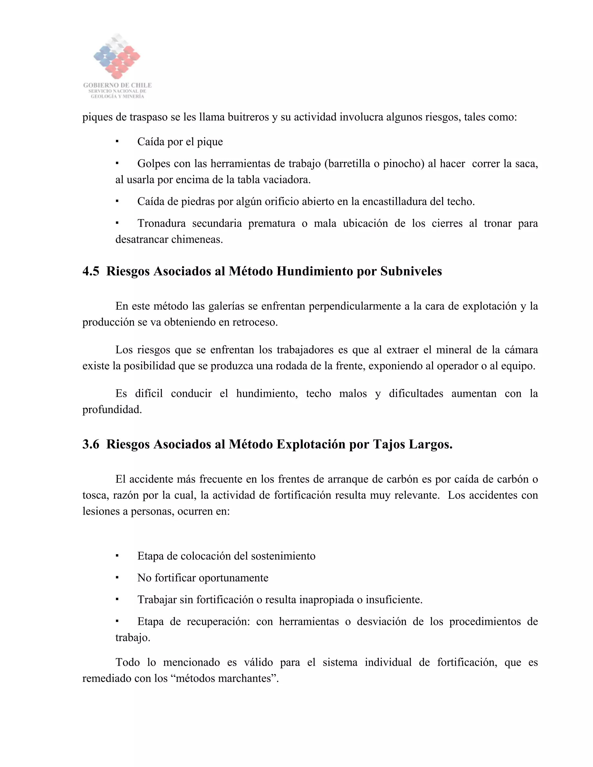piques de traspaso se les llama buitreros y su actividad involucra algunos riesgos, tales como:
Caída por el pique
Golpes con las herramientas de trabajo (barretilla o pinocho) al hacer correr la saca,
al usarla por encima de la tabla vaciadora.
Caída de piedras por algún orificio abierto en la encastilladura del techo.
Tronadura secundaria prematura o mala ubicación de los cierres al tronar para
desatrancar chimeneas.
4.5 Riesgos Asociados al Método Hundimiento por Subniveles
En este método las galerías se enfrentan perpendicularmente a la cara de explotación y la
producción se va obteniendo en retroceso.
Los riesgos que se enfrentan los trabajadores es que al extraer el mineral de la cámara
existe la posibilidad que se produzca una rodada de la frente, exponiendo al operador o al equipo.
Es difícil conducir el hundimiento, techo malos y dificultades aumentan con la
profundidad.
3.6 Riesgos Asociados al Método Explotación por Tajos Largos.
El accidente más frecuente en los frentes de arranque de carbón es por caída de carbón o
tosca, razón por la cual, la actividad de fortificación resulta muy relevante. Los accidentes con
lesiones a personas, ocurren en:
Etapa de colocación del sostenimiento
No fortificar oportunamente
Trabajar sin fortificación o resulta inapropiada o insuficiente.
Etapa de recuperación: con herramientas o desviación de los procedimientos de
trabajo.
Todo lo mencionado es válido para el sistema individual de fortificación, que es
remediado con los “métodos marchantes”.
 