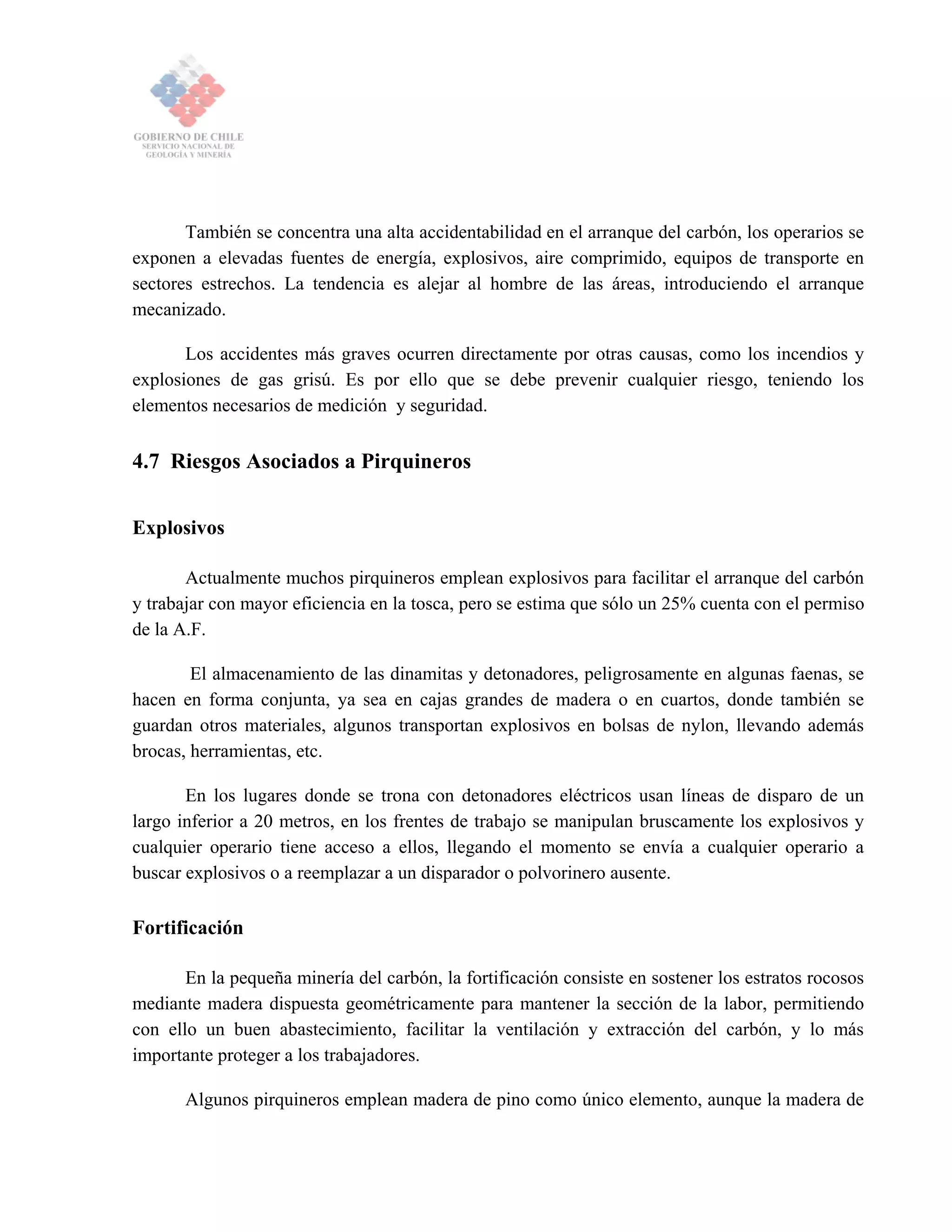 También se concentra una alta accidentabilidad en el arranque del carbón, los operarios se
exponen a elevadas fuentes de energía, explosivos, aire comprimido, equipos de transporte en
sectores estrechos. La tendencia es alejar al hombre de las áreas, introduciendo el arranque
mecanizado.
Los accidentes más graves ocurren directamente por otras causas, como los incendios y
explosiones de gas grisú. Es por ello que se debe prevenir cualquier riesgo, teniendo los
elementos necesarios de medición y seguridad.
4.7 Riesgos Asociados a Pirquineros
Explosivos
Actualmente muchos pirquineros emplean explosivos para facilitar el arranque del carbón
y trabajar con mayor eficiencia en la tosca, pero se estima que sólo un 25% cuenta con el permiso
de la A.F.
El almacenamiento de las dinamitas y detonadores, peligrosamente en algunas faenas, se
hacen en forma conjunta, ya sea en cajas grandes de madera o en cuartos, donde también se
guardan otros materiales, algunos transportan explosivos en bolsas de nylon, llevando además
brocas, herramientas, etc.
En los lugares donde se trona con detonadores eléctricos usan líneas de disparo de un
largo inferior a 20 metros, en los frentes de trabajo se manipulan bruscamente los explosivos y
cualquier operario tiene acceso a ellos, llegando el momento se envía a cualquier operario a
buscar explosivos o a reemplazar a un disparador o polvorinero ausente.
Fortificación
En la pequeña minería del carbón, la fortificación consiste en sostener los estratos rocosos
mediante madera dispuesta geométricamente para mantener la sección de la labor, permitiendo
con ello un buen abastecimiento, facilitar la ventilación y extracción del carbón, y lo más
importante proteger a los trabajadores.
Algunos pirquineros emplean madera de pino como único elemento, aunque la madera de
 