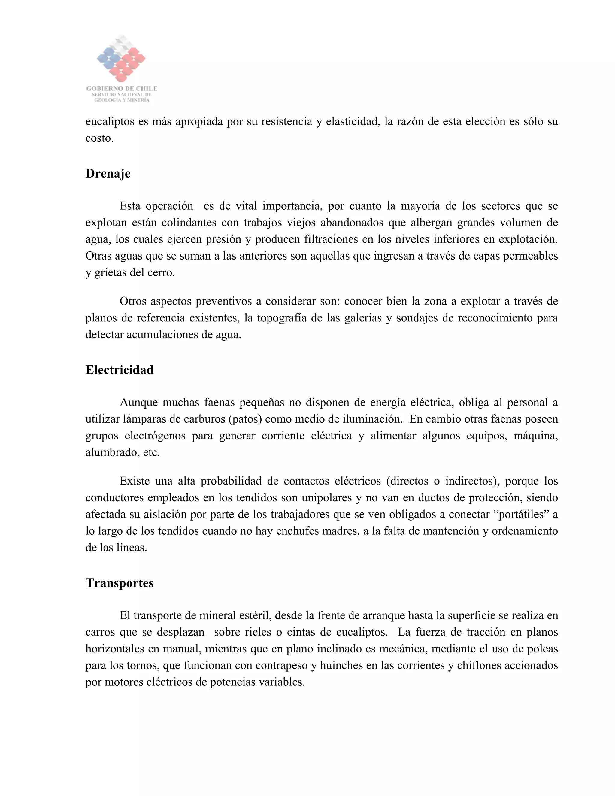 eucaliptos es más apropiada por su resistencia y elasticidad, la razón de esta elección es sólo su
costo.
Drenaje
Esta operación es de vital importancia, por cuanto la mayoría de los sectores que se
explotan están colindantes con trabajos viejos abandonados que albergan grandes volumen de
agua, los cuales ejercen presión y producen filtraciones en los niveles inferiores en explotación.
Otras aguas que se suman a las anteriores son aquellas que ingresan a través de capas permeables
y grietas del cerro.
Otros aspectos preventivos a considerar son: conocer bien la zona a explotar a través de
planos de referencia existentes, la topografía de las galerías y sondajes de reconocimiento para
detectar acumulaciones de agua.
Electricidad
Aunque muchas faenas pequeñas no disponen de energía eléctrica, obliga al personal a
utilizar lámparas de carburos (patos) como medio de iluminación. En cambio otras faenas poseen
grupos electrógenos para generar corriente eléctrica y alimentar algunos equipos, máquina,
alumbrado, etc.
Existe una alta probabilidad de contactos eléctricos (directos o indirectos), porque los
conductores empleados en los tendidos son unipolares y no van en ductos de protección, siendo
afectada su aislación por parte de los trabajadores que se ven obligados a conectar “portátiles” a
lo largo de los tendidos cuando no hay enchufes madres, a la falta de mantención y ordenamiento
de las líneas.
Transportes
El transporte de mineral estéril, desde la frente de arranque hasta la superficie se realiza en
carros que se desplazan sobre rieles o cintas de eucaliptos. La fuerza de tracción en planos
horizontales en manual, mientras que en plano inclinado es mecánica, mediante el uso de poleas
para los tornos, que funcionan con contrapeso y huinches en las corrientes y chiflones accionados
por motores eléctricos de potencias variables.
 