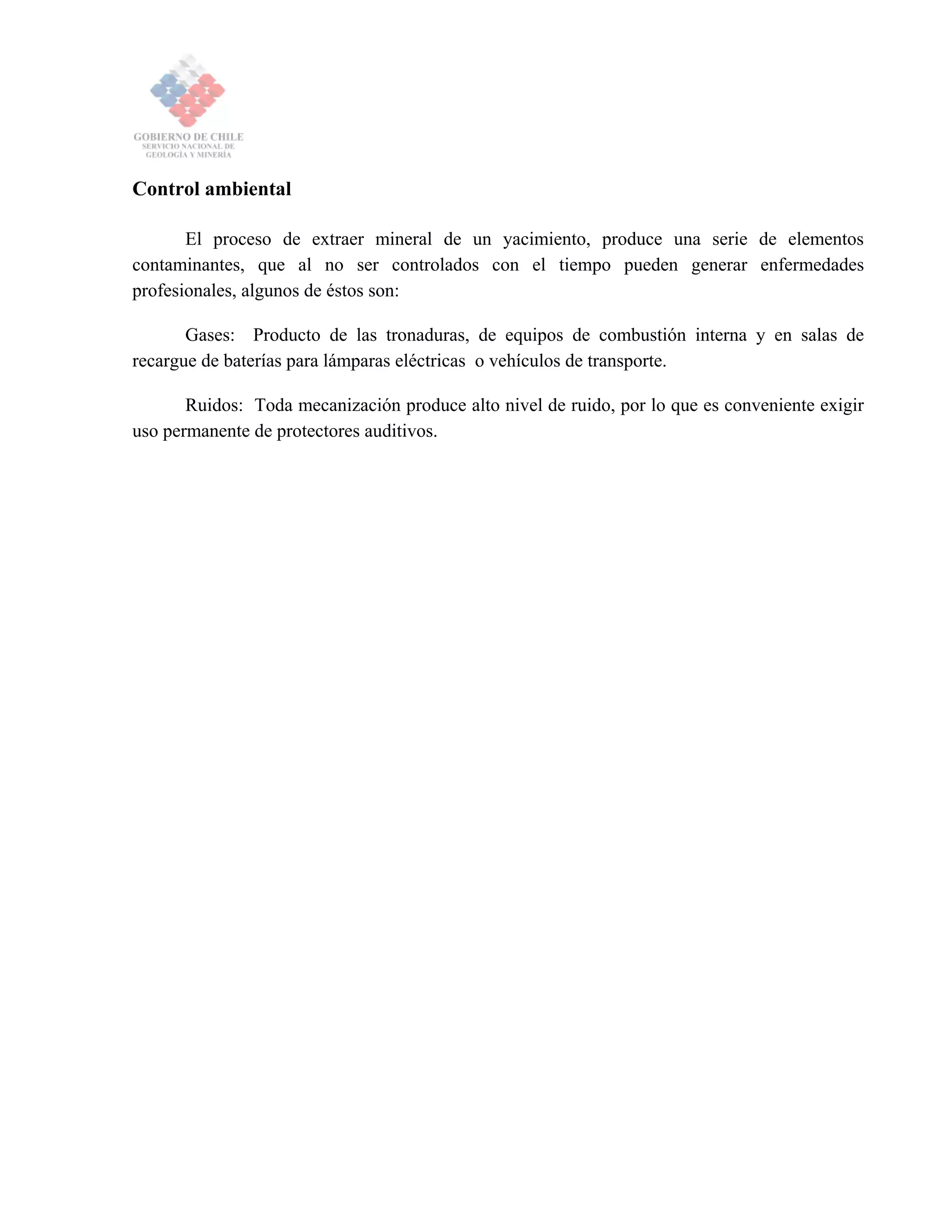 Control ambiental
El proceso de extraer mineral de un yacimiento, produce una serie de elementos
contaminantes, que al no ser controlados con el tiempo pueden generar enfermedades
profesionales, algunos de éstos son:
Gases: Producto de las tronaduras, de equipos de combustión interna y en salas de
recargue de baterías para lámparas eléctricas o vehículos de transporte.
Ruidos: Toda mecanización produce alto nivel de ruido, por lo que es conveniente exigir
uso permanente de protectores auditivos.
 