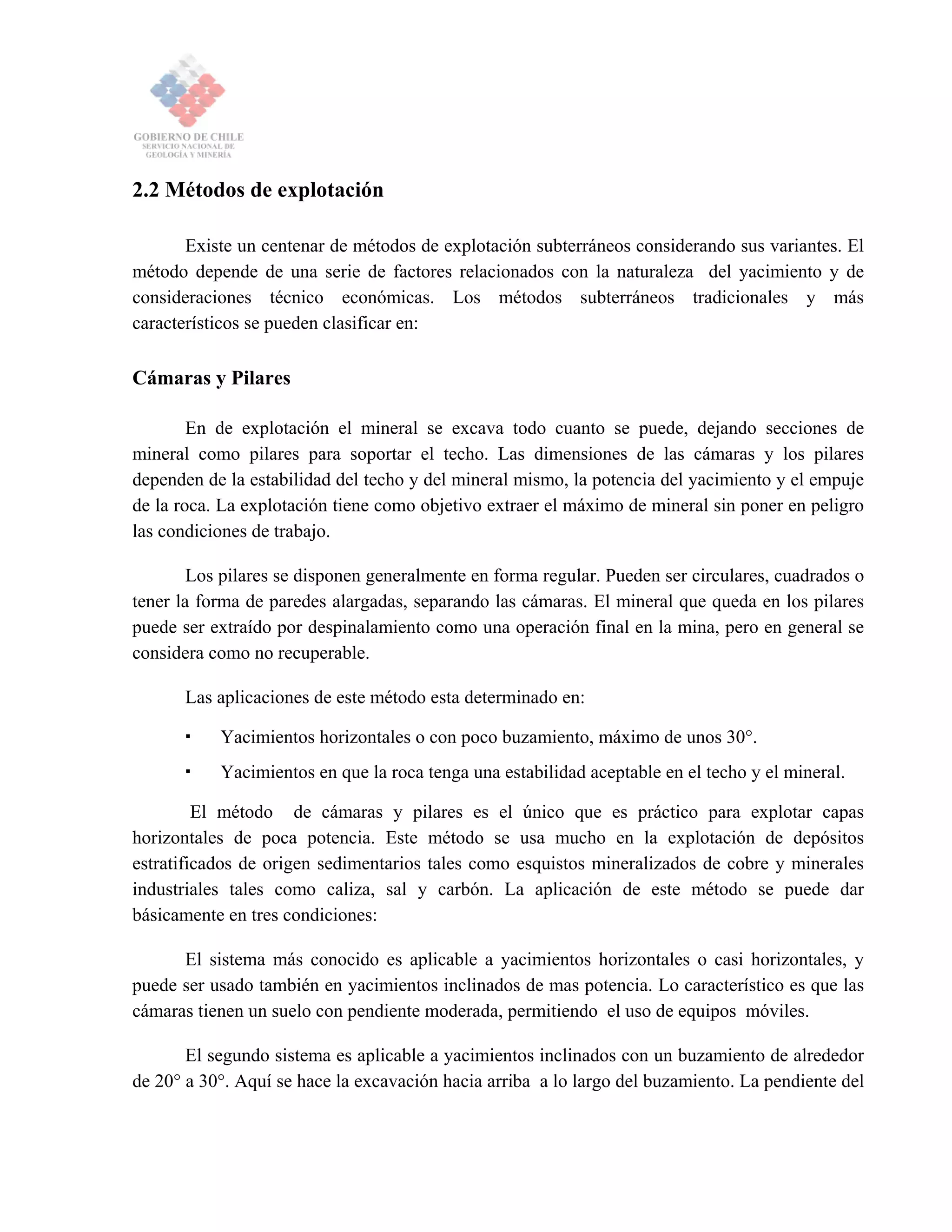 2.2 Métodos de explotación
Existe un centenar de métodos de explotación subterráneos considerando sus variantes. El
método depende de una serie de factores relacionados con la naturaleza del yacimiento y de
consideraciones técnico económicas. Los métodos subterráneos tradicionales y más
característicos se pueden clasificar en:
Cámaras y Pilares
En de explotación el mineral se excava todo cuanto se puede, dejando secciones de
mineral como pilares para soportar el techo. Las dimensiones de las cámaras y los pilares
dependen de la estabilidad del techo y del mineral mismo, la potencia del yacimiento y el empuje
de la roca. La explotación tiene como objetivo extraer el máximo de mineral sin poner en peligro
las condiciones de trabajo.
Los pilares se disponen generalmente en forma regular. Pueden ser circulares, cuadrados o
tener la forma de paredes alargadas, separando las cámaras. El mineral que queda en los pilares
puede ser extraído por despinalamiento como una operación final en la mina, pero en general se
considera como no recuperable.
Las aplicaciones de este método esta determinado en:
Yacimientos horizontales o con poco buzamiento, máximo de unos 30°.
Yacimientos en que la roca tenga una estabilidad aceptable en el techo y el mineral.
El método de cámaras y pilares es el único que es práctico para explotar capas
horizontales de poca potencia. Este método se usa mucho en la explotación de depósitos
estratificados de origen sedimentarios tales como esquistos mineralizados de cobre y minerales
industriales tales como caliza, sal y carbón. La aplicación de este método se puede dar
básicamente en tres condiciones:
El sistema más conocido es aplicable a yacimientos horizontales o casi horizontales, y
puede ser usado también en yacimientos inclinados de mas potencia. Lo característico es que las
cámaras tienen un suelo con pendiente moderada, permitiendo el uso de equipos móviles.
El segundo sistema es aplicable a yacimientos inclinados con un buzamiento de alrededor
de 20° a 30°. Aquí se hace la excavación hacia arriba a lo largo del buzamiento. La pendiente del
 
