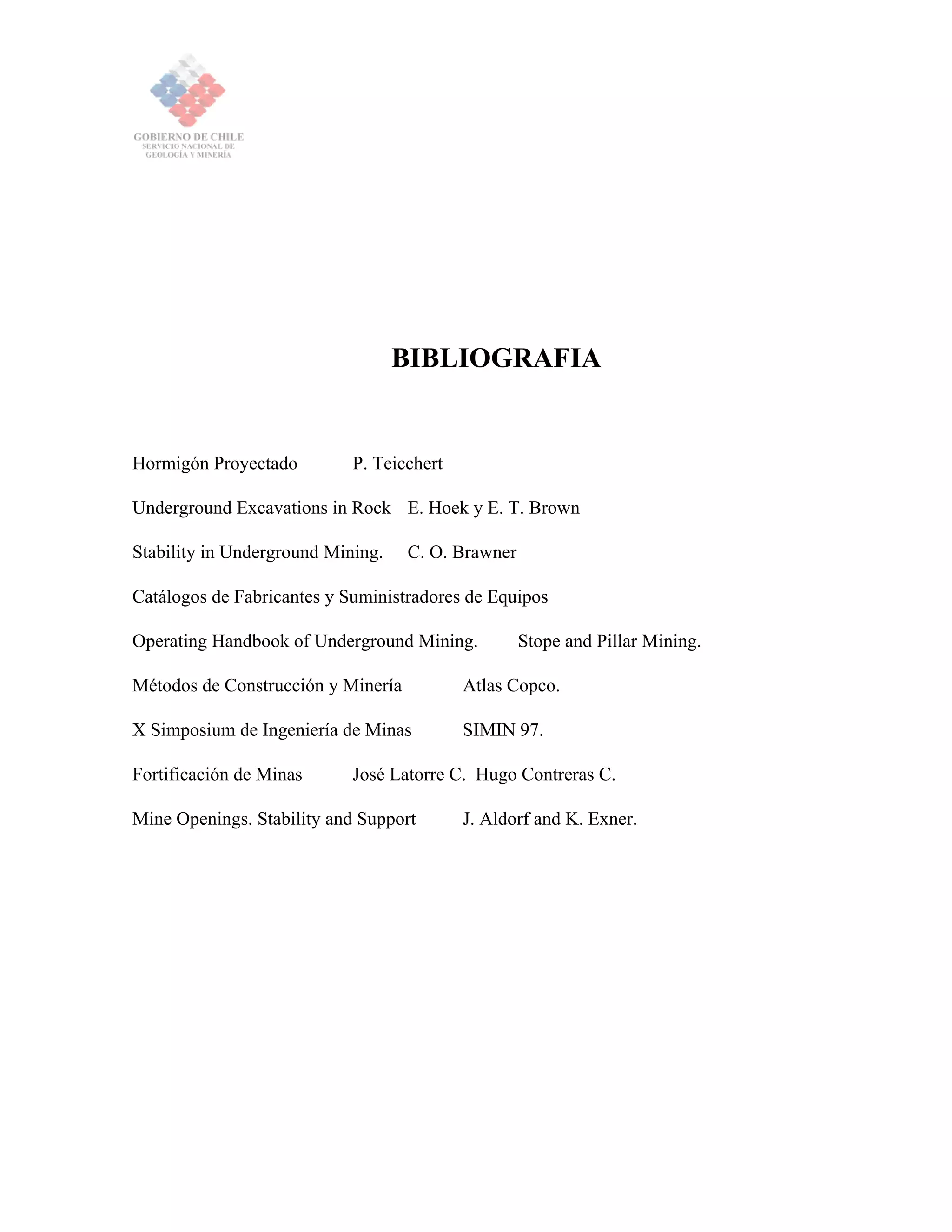 BIBLIOGRAFIA
Hormigón Proyectado P. Teicchert
Underground Excavations in Rock E. Hoek y E. T. Brown
Stability in Underground Mining. C. O. Brawner
Catálogos de Fabricantes y Suministradores de Equipos
Operating Handbook of Underground Mining. Stope and Pillar Mining.
Métodos de Construcción y Minería Atlas Copco.
X Simposium de Ingeniería de Minas SIMIN 97.
Fortificación de Minas José Latorre C. Hugo Contreras C.
Mine Openings. Stability and Support J. Aldorf and K. Exner.
 