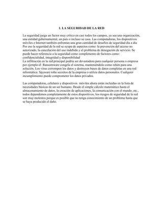 1. LA SEGURIDAD DE LA RED
La seguridad juega un factor muy crítico en casi todos los campos, ya sea una organización,
una entidad gubernamental, un país o incluso su casa. Las computadoras, los dispositivos
móviles e Internet también enfrentan una gran cantidad de desafíos de seguridad día a día
Por eso la seguridad de la red se ocupa de aspectos como: la prevención del acceso no
autorizado, la cancelación del uso indebido y el problema de denegación de servicio. Se
puede hacer referencia a la seguridad como complemento de factores como:
confidencialidad, integridad y disponibilidad
La infiltración en la red principal podría ser devastadora para cualquier persona o empresa
por ejemplo el Ransomware congela el sistema, manteniéndolo como rehén para una
solución. Los virus corrompen los datos y destruyen bases de datos completas en una red
informática. Spyware roba secretos de la empresa o utiliza datos personales. Cualquier
incumplimiento puede comprometer los datos privados.
Las computadoras, celulares y dispositivos móviles ahora están incluidas en la lista de
necesidades básicas de un ser humano. Desde el simple cálculo matemático hasta el
almacenamiento de datos, la creación de aplicaciones, la comunicación con el mundo, etc.,
todos dependemos completamente de estos dispositivos, los riesgos de seguridad de la red
son muy molestos porque es posible que no tenga conocimiento de un problema hasta que
se haya producido el daño.
 