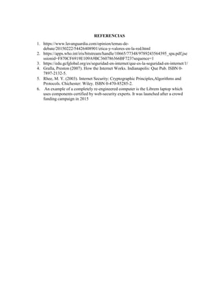 REFERENCIAS
1. https://www.lavanguardia.com/opinion/temas-de-
debate/20150222/54426408901/etica-y-valores-en-la-red.html
2. https://apps.who.int/iris/bitstream/handle/10665/77348/9789243564395_spa.pdf;jse
ssionid=F870CF6919E109A9BC360786366BF723?sequence=1
3. https://edu.gcfglobal.org/es/seguridad-en-internet/que-es-la-seguridad-en-internet/1/
4. Gralla, Preston (2007). How the Internet Works. Indianapolis: Que Pub. ISBN 0-
7897-2132-5.
5. Rhee, M. Y. (2003). Internet Security: Cryptographic Principles,Algorithms and
Protocols. Chichester: Wiley. ISBN 0-470-85285-2.
6. An example of a completely re-engineered computer is the Librem laptop which
uses components certified by web-security experts. It was launched after a crowd
funding campaign in 2015
 