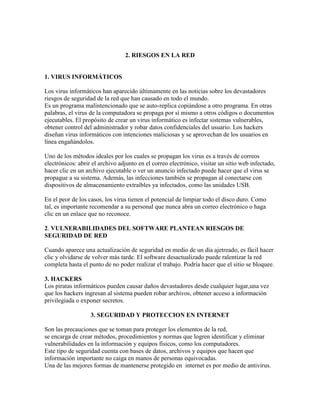 2. RIESGOS EN LA RED
1. VIRUS INFORMÁTICOS
Los virus informáticos han aparecido últimamente en las noticias sobre los devastadores
riesgos de seguridad de la red que han causado en todo el mundo.
Es un programa malintencionado que se auto-replica copiándose a otro programa. En otras
palabras, el virus de la computadora se propaga por sí mismo a otros códigos o documentos
ejecutables. El propósito de crear un virus informático es infectar sistemas vulnerables,
obtener control del administrador y robar datos confidenciales del usuario. Los hackers
diseñan virus informáticos con intenciones maliciosas y se aprovechan de los usuarios en
línea engañándolos.
Uno de los métodos ideales por los cuales se propagan los virus es a través de correos
electrónicos: abrir el archivo adjunto en el correo electrónico, visitar un sitio web infectado,
hacer clic en un archivo ejecutable o ver un anuncio infectado puede hacer que el virus se
propague a su sistema. Además, las infecciones también se propagan al conectarse con
dispositivos de almacenamiento extraíbles ya infectados, como las unidades USB.
En el peor de los casos, los virus tienen el potencial de limpiar todo el disco duro. Como
tal, es importante recomendar a su personal que nunca abra un correo electrónico o haga
clic en un enlace que no reconoce.
2. VULNERABILIDADES DEL SOFTWARE PLANTEAN RIESGOS DE
SEGURIDAD DE RED
Cuando aparece una actualización de seguridad en medio de un día ajetreado, es fácil hacer
clic y olvidarse de volver más tarde. El software desactualizado puede ralentizar la red
completa hasta el punto de no poder realizar el trabajo. Podría hacer que el sitio se bloquee.
3. HACKERS
Los piratas informáticos pueden causar daños devastadores desde cualquier lugar,una vez
que los hackers ingresan al sistema pueden robar archivos, obtener acceso a información
privilegiada o exponer secretos.
3. SEGURIDAD Y PROTECCION EN INTERNET
Son las precauciones que se toman para proteger los elementos de la red,
se encarga de crear métodos, procedimientos y normas que logren identificar y eliminar
vulnerabilidades en la información y equipos físicos, como los computadores.
Este tipo de seguridad cuenta con bases de datos, archivos y equipos que hacen que
información importante no caiga en manos de personas equivocadas.
Una de las mejores formas de mantenerse protegido en internet es por medio de antivirus.
 