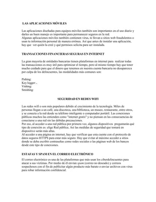 LAS APLICACIONES MÓVILES
Las aplicaciones diseñadas para equipos móviles también son importantes en el uso diario y
darles un buen manejo es importante para permanecer seguros en la red.
Algunas aplicaciones móviles también contienen virus, te llevan a sitios web fraudulentos o
usan tu información personal de manera errónea. Así que antes de instalar una aplicación,
hay que ver quién la creó y qué permisos solicita para ser instalada.
TRANSACCIONES FINANCIERAS SEGURAS EN INTERNET
La gran mayoría de entidades bancarias tienen plataformas en internet para realizar todas
las transacciones es muy útil para optimizar el tiempo, pero al mismo tiempo hay que tener
mucho cuidado para que el dinero que tenemos en nuestra cuenta bancaria no desaparezca
por culpa de los delincuentes, las modalidades más comunes son:
Pishing:
Key logger: .
Vishing:
Smishing:
SEGURIDAD EN REDES WIFI
Las redes wifi o son más populares debido al crecimiento de la tecnología. Miles de
personas llegan a un café, una discoteca, una biblioteca, un museo, restaurante, entre otros,
y se conecta a la red desde su teléfono inteligente o computador portátil. Las conexiones
públicas muchos las entienden como "internet gratis" y no piensan en las consecuencias de
conectarse a una red sin las debidas precauciones.
Por eso, al acceder a una red pública por primera vez, algunos dispositivos preguntarán qué
tipo de conexión es: elige Red pública. Así las medidas de seguridad que tomará en
dispositivo serán más altas.
Al acceder a una página en internet, hay que verificar que esta cuente con el protocolo de
datos seguros HTTPS para estar más seguro. Hay que evitar al máximo acceder a sitios
donde se deba escribir contraseñas como redes sociales o las páginas web de los bancos
desde este tipo de conexiones.
ESTAFAS Y SPAM EN EL CORREO ELECTRÓNICO
El correo electrónico es una de las plataformas que más usan los ciberdelincuentes para
atacar a sus víctimas. Por medio de él envían spam (correo no deseado) y correos
sospechosos con el fin de publicitar algún producto más barato o enviar archivos con virus
para robar información confidencial.
 