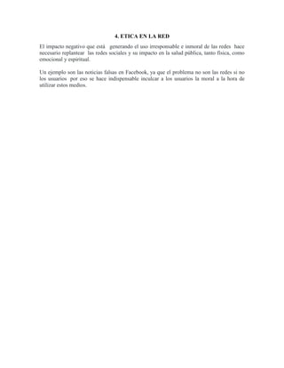 4. ETICA EN LA RED
El impacto negativo que está generando el uso irresponsable e inmoral de las redes hace
necesario replantear las redes sociales y su impacto en la salud pública, tanto física, como
emocional y espiritual.
Un ejemplo son las noticias falsas en Facebook, ya que el problema no son las redes si no
los usuarios por eso se hace indispensable inculcar a los usuarios la moral a la hora de
utilizar estos medios.
 