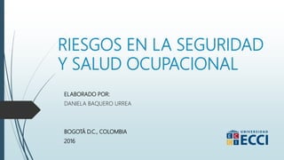 RIESGOS EN LA SEGURIDAD
Y SALUD OCUPACIONAL
ELABORADO POR:
DANIELA BAQUERO URREA
BOGOTÁ D.C., COLOMBIA
2016
 