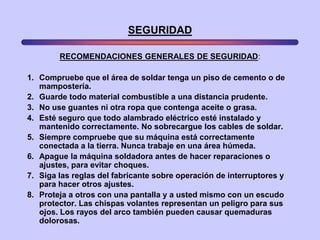 SEGURIDAD

        RECOMENDACIONES GENERALES DE SEGURIDAD:

1. Compruebe que el área de soldar tenga un piso de cemento o de
   mampostería.
2. Guarde todo material combustible a una distancia prudente.
3. No use guantes ni otra ropa que contenga aceite o grasa.
4. Esté seguro que todo alambrado eléctrico esté instalado y
   mantenido correctamente. No sobrecargue los cables de soldar.
5. Siempre compruebe que su máquina está correctamente
   conectada a la tierra. Nunca trabaje en una área húmeda.
6. Apague la máquina soldadora antes de hacer reparaciones o
   ajustes, para evitar choques.
7. Siga las reglas del fabricante sobre operación de interruptores y
   para hacer otros ajustes.
8. Proteja a otros con una pantalla y a usted mismo con un escudo
   protector. Las chispas volantes representan un peligro para sus
   ojos. Los rayos del arco también pueden causar quemaduras
   dolorosas.
 