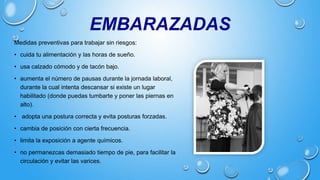 EMBARAZADAS
Medidas preventivas para trabajar sin riesgos:
• cuida tu alimentación y las horas de sueño.
• usa calzado cómodo y de tacón bajo.
• aumenta el número de pausas durante la jornada laboral,
durante la cual intenta descansar si existe un lugar
habilitado (donde puedas tumbarte y poner las piernas en
alto).
• adopta una postura correcta y evita posturas forzadas.
• cambia de posición con cierta frecuencia.
• limita la exposición a agente químicos.
• no permanezcas demasiado tiempo de pie, para facilitar la
circulación y evitar las varices.
 