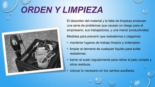 ORDEN Y LIMPIEZA
El desorden del material y la falta de limpieza producen
una serie de problemas que causan un riesgo para el
empresario, sus trabajadores, y una menor productividad.
Medidas para prevenir que resbalemos o caigamos:
• mantener lugares de trabajo limpios y ordenados.
• limpiar el derrame de cualquier líquido para evitar
resbalones.
• barrer el suelo regularmente para retirar el pelo cortado y
otros residuos.
• colocar lo necesario en los carritos auxiliares.
 