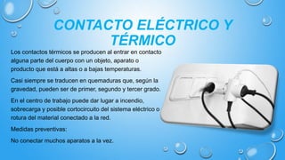 CONTACTO ELÉCTRICO Y
TÉRMICO
Los contactos térmicos se producen al entrar en contacto
alguna parte del cuerpo con un objeto, aparato o
producto que está a altas o a bajas temperaturas.
Casi siempre se traducen en quemaduras que, según la
gravedad, pueden ser de primer, segundo y tercer grado.
En el centro de trabajo puede dar lugar a incendio,
sobrecarga y posible cortocircuito del sistema eléctrico o
rotura del material conectado a la red.
Medidas preventivas:
No conectar muchos aparatos a la vez.
 