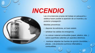 INCENDIO
Las circunstancias propias del trabajo en peluquería y
estética hacen posible la aparición de un incendio y su
posterior propagación.
Medidas preventivas:
• disponer de extintores, en buen estado
• señalizar las salidas de emergencia.
• no colocar material combustible (papel, plástico, tela...)
sobre superficies calientes y/o aparatos eléctricos.
• mantener alejadas las fuentes de ignición (bombillas,
placas...) de productos químicos inflamables y
combustibles.
 