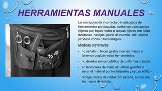 HERRAMIENTAS MANUALES
La manipulación incorrecta o inadecuada de
herramientas puntiagudas, cortantes o punzantes
(tijeras con hojas rectas o curvas, tijeras con hojas
dentadas, navajas, peine de cuchilla, etc.) puede
producir cortes o hemorragias.
Medidas preventivas:
• no señalar o hacer gestos con las manos si
tenemos cogidas estas herramientas.
• no dejarlos en los bolsillos de uniformes o batas.
• en la limpieza de material, utilizar guantes y
secar el material por los laterales y no por el filo.
• recoger restos de cristal con escoba, nunca con
las manos desnudas.
 