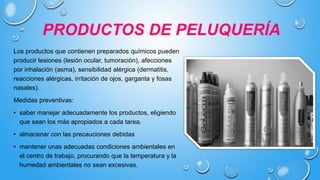 PRODUCTOS DE PELUQUERÍA
Los productos que contienen preparados químicos pueden
producir lesiones (lesión ocular, tumoración), afecciones
por inhalación (asma), sensibilidad alérgica (dermatitis,
reacciones alérgicas, irritación de ojos, garganta y fosas
nasales).
Medidas preventivas:
• saber manejar adecuadamente los productos, eligiendo
que sean los más apropiados a cada tarea.
• almacenar con las precauciones debidas
• mantener unas adecuadas condiciones ambientales en
el centro de trabajo, procurando que la temperatura y la
humedad ambientales no sean excesivas.
 