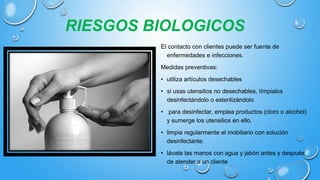 RIESGOS BIOLOGICOS
El contacto con clientes puede ser fuente de
enfermedades e infecciones.
Medidas preventivas:
• utiliza artículos desechables
• si usas utensilios no desechables, límpialos
desinfectándolo o esterilizándolo
• para desinfectar, emplea productos (cloro o alcohol)
y sumerge los utensilios en ello.
• limpia regularmente el mobiliario con solución
desinfectante.
• lávate las manos con agua y jabón antes y después
de atender a un cliente
 