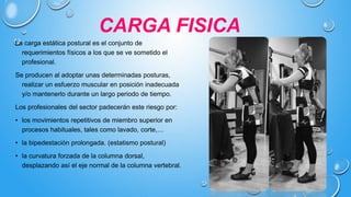 CARGA FISICA
La carga estática postural es el conjunto de
requerimientos físicos a los que se ve sometido el
profesional.
Se producen al adoptar unas determinadas posturas,
realizar un esfuerzo muscular en posición inadecuada
y/o mantenerlo durante un largo periodo de tiempo.
Los profesionales del sector padecerán este riesgo por:
• los movimientos repetitivos de miembro superior en
procesos habituales, tales como lavado, corte,…
• la bipedestación prolongada. (estatismo postural)
• la curvatura forzada de la columna dorsal,
desplazando así el eje normal de la columna vertebral.
 
