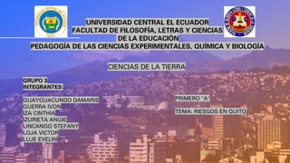UNIVERSIDAD CENTRAL EL ECUADOR
FACULTAD DE FILOSOFÍA, LETRAS Y CIENCIAS
DE LA EDUCACIÓN
PEDAGOGÍA DE LAS CIENCIAS EXPERIMENTALES, QUÍMICA Y BIOLOGÍA
CIENCIAS DE LA TIERRA
GRUPO 3
INTEGRANTES:
GUAYGUACUNDO DAMARIS
GUERRA IVON
IZA CINTHIA
IZURIETA ANGIE
LINCANGO STEFANY
LOJA VICTOR
LUJE EVELIN
PRIMERO "A"
TEMA: RIESGOS EN QUITO
 