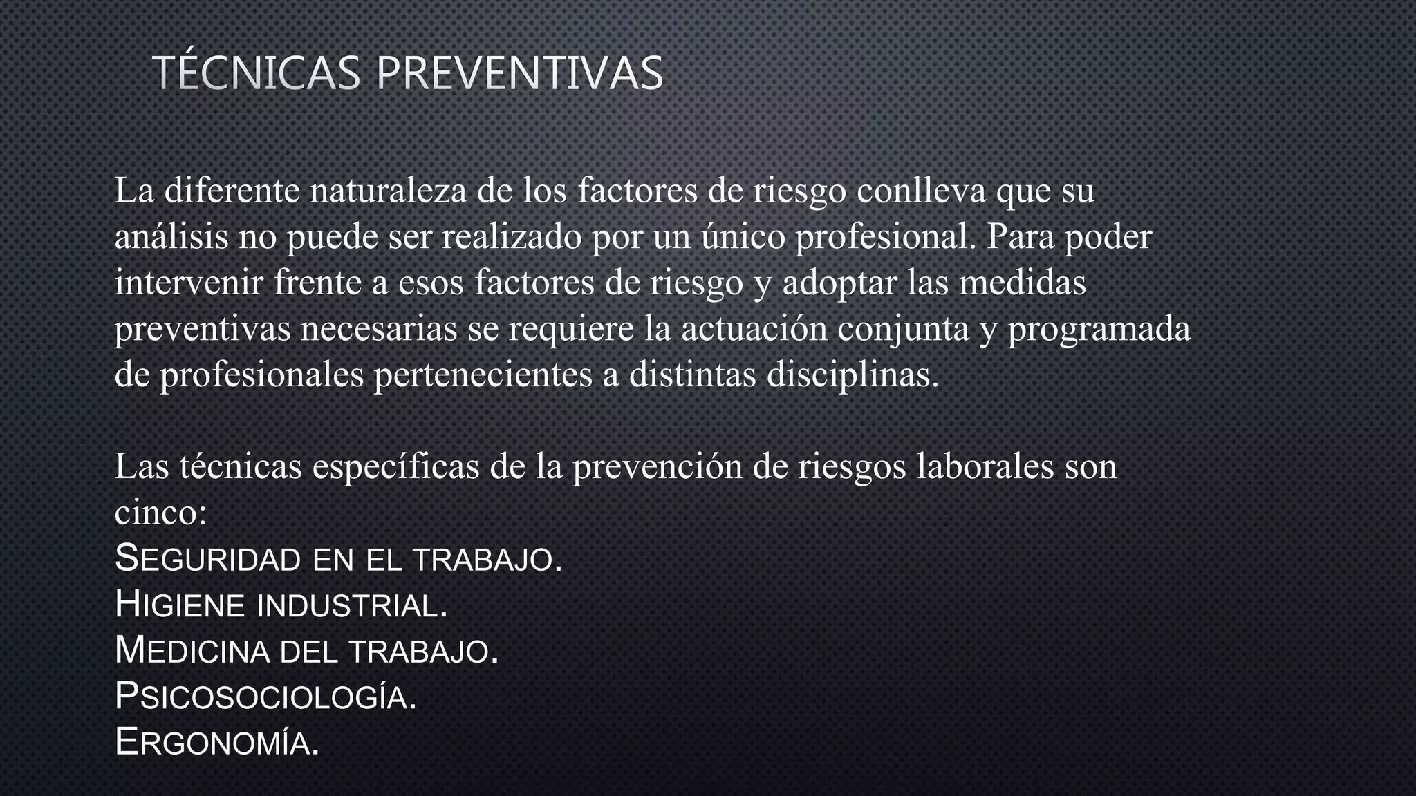 La diferente naturaleza de los factores de riesgo conlleva que su
análisis no puede ser realizado por un único profesional. Para poder
intervenir frente a esos factores de riesgo y adoptar las medidas
preventivas necesarias se requiere la actuación conjunta y programada
de profesionales pertenecientes a distintas disciplinas.
Las técnicas específicas de la prevención de riesgos laborales son
cinco:
SEGURIDAD EN EL TRABAJO.
HIGIENE INDUSTRIAL.
MEDICINA DEL TRABAJO.
PSICOSOCIOLOGÍA.
ERGONOMÍA.
 