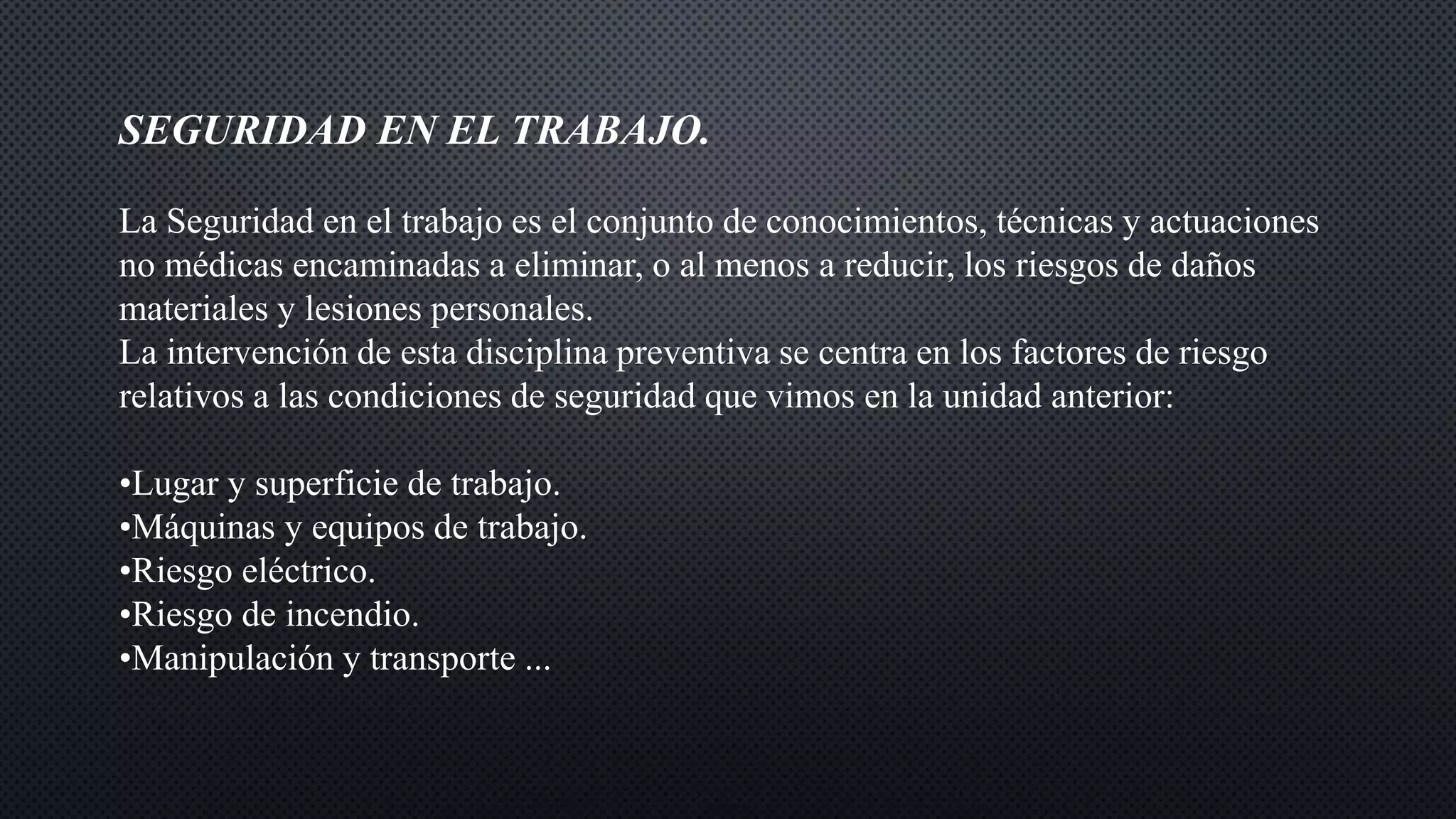 SEGURIDAD EN EL TRABAJO.
La Seguridad en el trabajo es el conjunto de conocimientos, técnicas y actuaciones
no médicas encaminadas a eliminar, o al menos a reducir, los riesgos de daños
materiales y lesiones personales.
La intervención de esta disciplina preventiva se centra en los factores de riesgo
relativos a las condiciones de seguridad que vimos en la unidad anterior:
•Lugar y superficie de trabajo.
•Máquinas y equipos de trabajo.
•Riesgo eléctrico.
•Riesgo de incendio.
•Manipulación y transporte ...
 