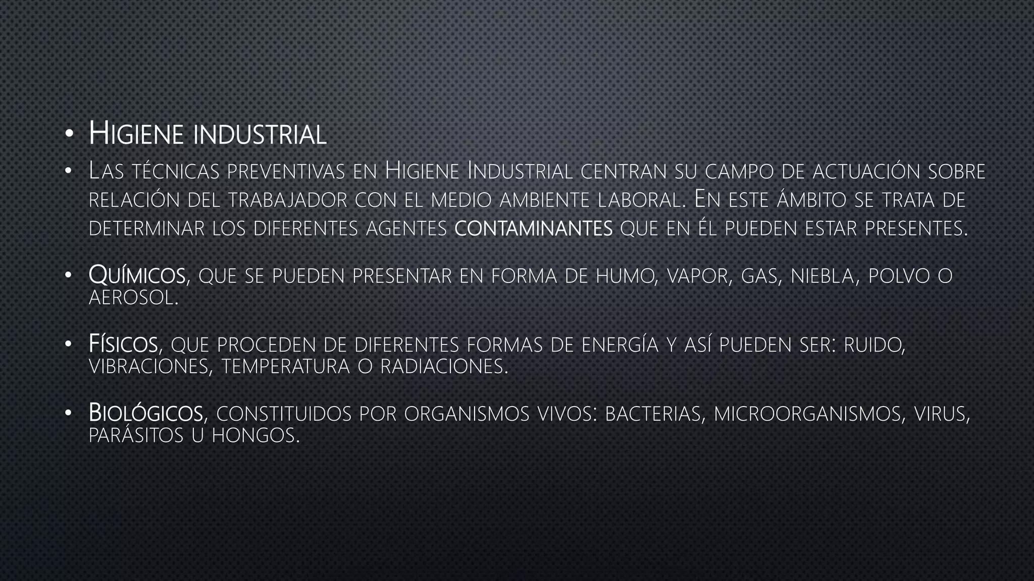 • HIGIENE INDUSTRIAL
• LAS TÉCNICAS PREVENTIVAS EN HIGIENE INDUSTRIAL CENTRAN SU CAMPO DE ACTUACIÓN SOBRE
RELACIÓN DEL TRABAJADOR CON EL MEDIO AMBIENTE LABORAL. EN ESTE ÁMBITO SE TRATA DE
DETERMINAR LOS DIFERENTES AGENTES CONTAMINANTES QUE EN ÉL PUEDEN ESTAR PRESENTES.
• QUÍMICOS, QUE SE PUEDEN PRESENTAR EN FORMA DE HUMO, VAPOR, GAS, NIEBLA, POLVO O
AEROSOL.
• FÍSICOS, QUE PROCEDEN DE DIFERENTES FORMAS DE ENERGÍA Y ASÍ PUEDEN SER: RUIDO,
VIBRACIONES, TEMPERATURA O RADIACIONES.
• BIOLÓGICOS, CONSTITUIDOS POR ORGANISMOS VIVOS: BACTERIAS, MICROORGANISMOS, VIRUS,
PARÁSITOS U HONGOS.
 