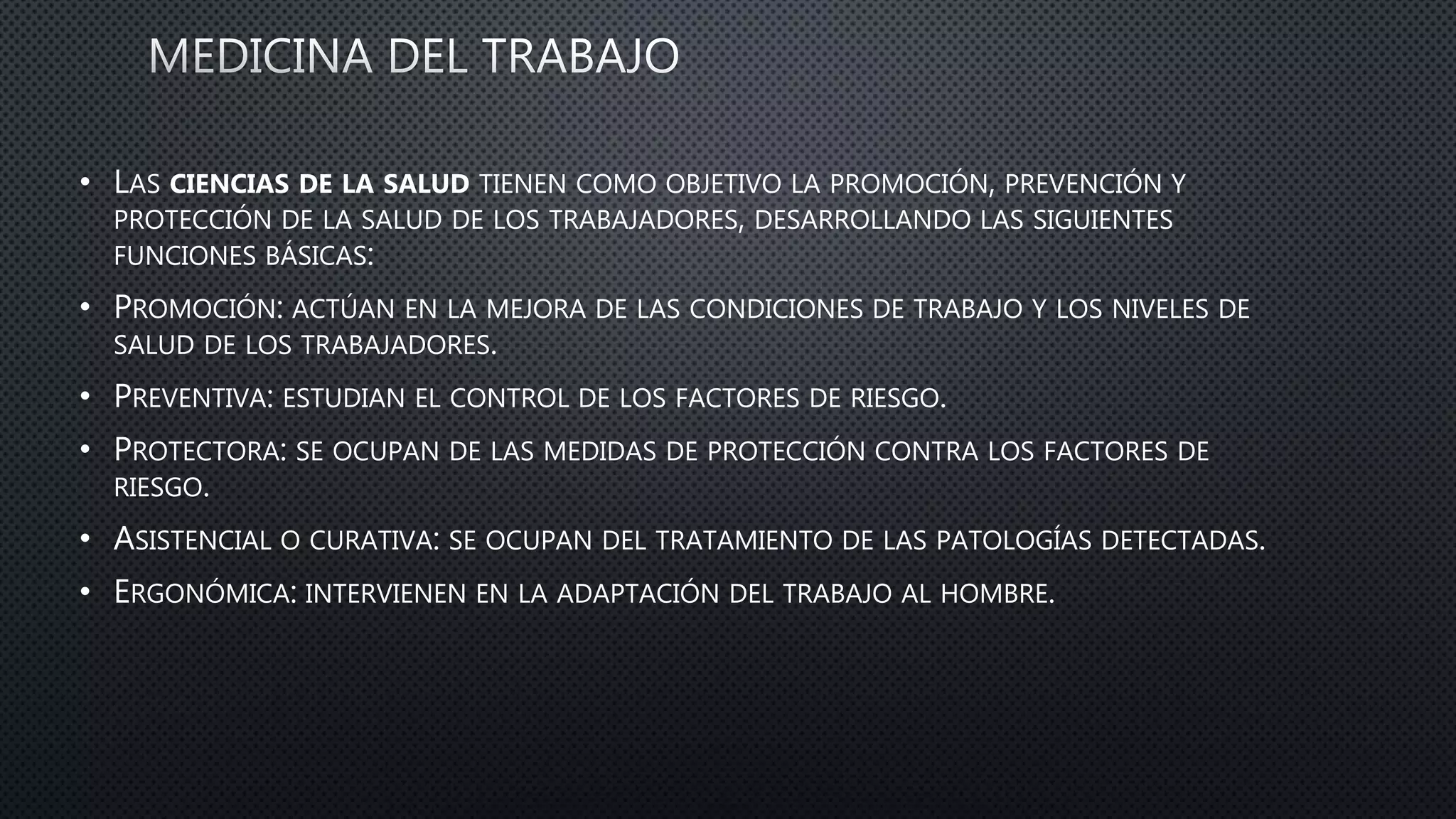 • LAS CIENCIAS DE LA SALUD TIENEN COMO OBJETIVO LA PROMOCIÓN, PREVENCIÓN Y
PROTECCIÓN DE LA SALUD DE LOS TRABAJADORES, DESARROLLANDO LAS SIGUIENTES
FUNCIONES BÁSICAS:
• PROMOCIÓN: ACTÚAN EN LA MEJORA DE LAS CONDICIONES DE TRABAJO Y LOS NIVELES DE
SALUD DE LOS TRABAJADORES.
• PREVENTIVA: ESTUDIAN EL CONTROL DE LOS FACTORES DE RIESGO.
• PROTECTORA: SE OCUPAN DE LAS MEDIDAS DE PROTECCIÓN CONTRA LOS FACTORES DE
RIESGO.
• ASISTENCIAL O CURATIVA: SE OCUPAN DEL TRATAMIENTO DE LAS PATOLOGÍAS DETECTADAS.
• ERGONÓMICA: INTERVIENEN EN LA ADAPTACIÓN DEL TRABAJO AL HOMBRE.
 