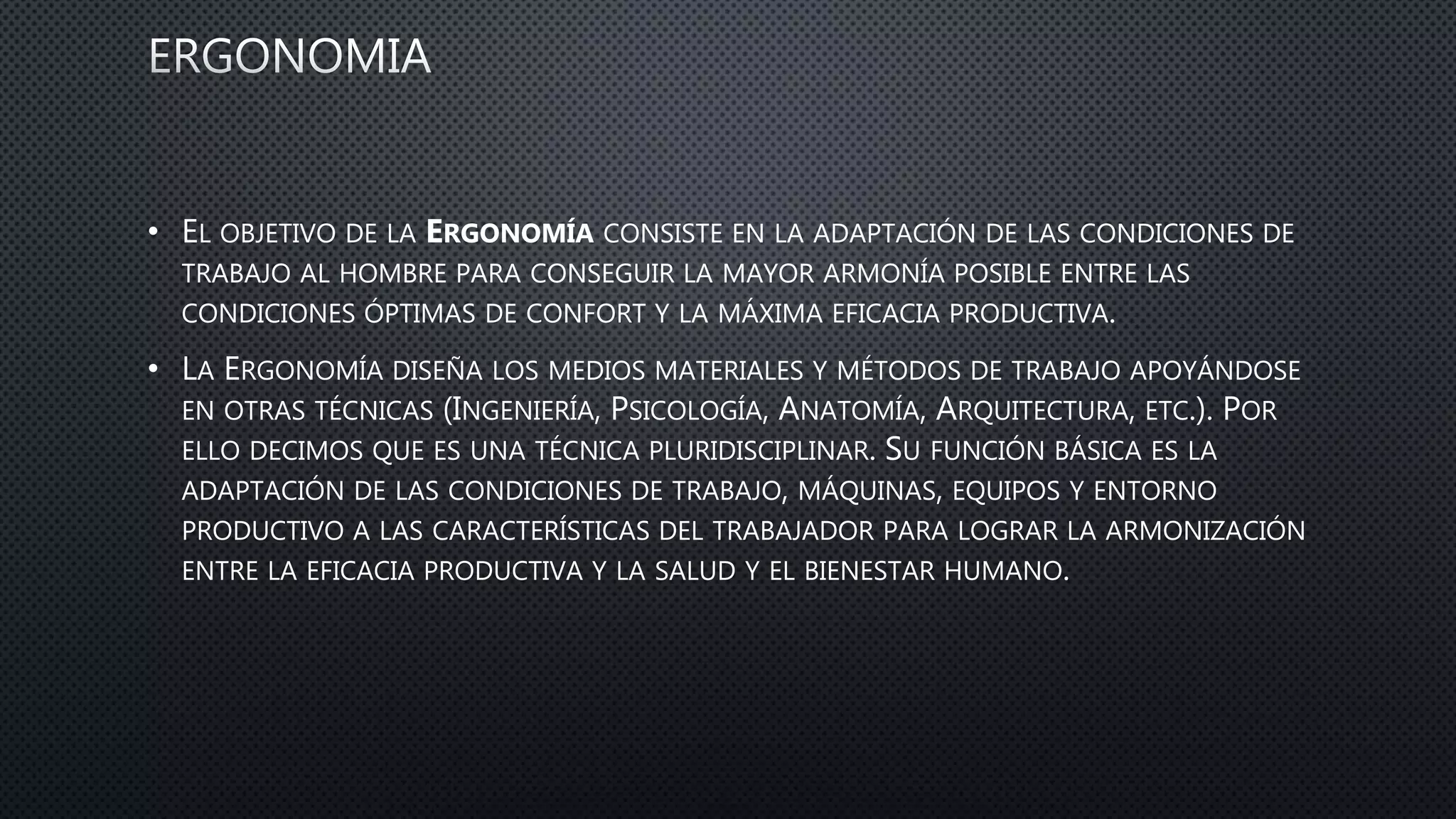 • EL OBJETIVO DE LA ERGONOMÍA CONSISTE EN LA ADAPTACIÓN DE LAS CONDICIONES DE
TRABAJO AL HOMBRE PARA CONSEGUIR LA MAYOR ARMONÍA POSIBLE ENTRE LAS
CONDICIONES ÓPTIMAS DE CONFORT Y LA MÁXIMA EFICACIA PRODUCTIVA.
• LA ERGONOMÍA DISEÑA LOS MEDIOS MATERIALES Y MÉTODOS DE TRABAJO APOYÁNDOSE
EN OTRAS TÉCNICAS (INGENIERÍA, PSICOLOGÍA, ANATOMÍA, ARQUITECTURA, ETC.). POR
ELLO DECIMOS QUE ES UNA TÉCNICA PLURIDISCIPLINAR. SU FUNCIÓN BÁSICA ES LA
ADAPTACIÓN DE LAS CONDICIONES DE TRABAJO, MÁQUINAS, EQUIPOS Y ENTORNO
PRODUCTIVO A LAS CARACTERÍSTICAS DEL TRABAJADOR PARA LOGRAR LA ARMONIZACIÓN
ENTRE LA EFICACIA PRODUCTIVA Y LA SALUD Y EL BIENESTAR HUMANO.
 