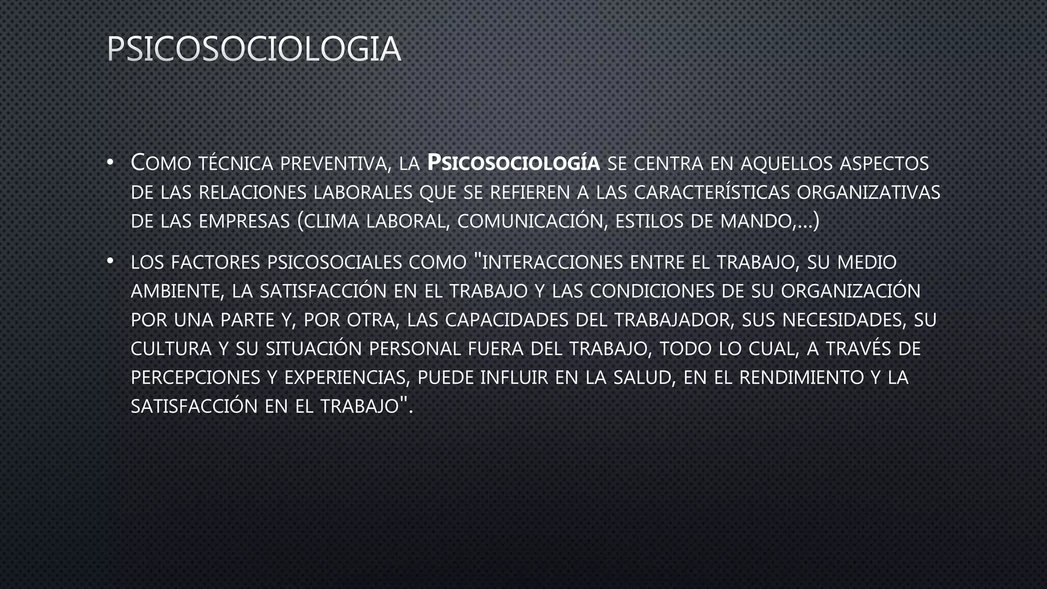• COMO TÉCNICA PREVENTIVA, LA PSICOSOCIOLOGÍA SE CENTRA EN AQUELLOS ASPECTOS
DE LAS RELACIONES LABORALES QUE SE REFIEREN A LAS CARACTERÍSTICAS ORGANIZATIVAS
DE LAS EMPRESAS (CLIMA LABORAL, COMUNICACIÓN, ESTILOS DE MANDO,...)
• LOS FACTORES PSICOSOCIALES COMO "INTERACCIONES ENTRE EL TRABAJO, SU MEDIO
AMBIENTE, LA SATISFACCIÓN EN EL TRABAJO Y LAS CONDICIONES DE SU ORGANIZACIÓN
POR UNA PARTE Y, POR OTRA, LAS CAPACIDADES DEL TRABAJADOR, SUS NECESIDADES, SU
CULTURA Y SU SITUACIÓN PERSONAL FUERA DEL TRABAJO, TODO LO CUAL, A TRAVÉS DE
PERCEPCIONES Y EXPERIENCIAS, PUEDE INFLUIR EN LA SALUD, EN EL RENDIMIENTO Y LA
SATISFACCIÓN EN EL TRABAJO".
 