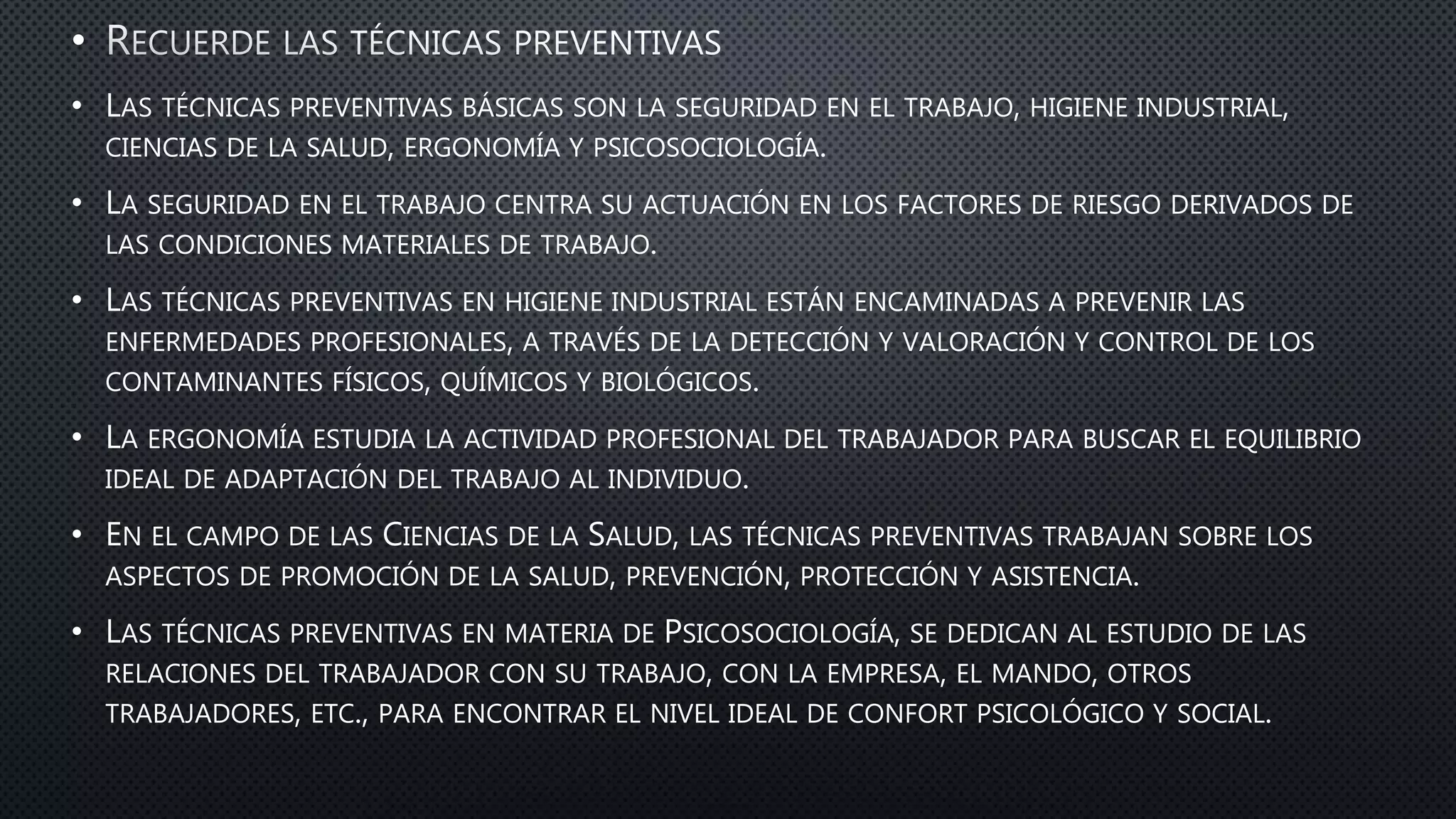 •
• LAS TÉCNICAS PREVENTIVAS BÁSICAS SON LA SEGURIDAD EN EL TRABAJO, HIGIENE INDUSTRIAL,
CIENCIAS DE LA SALUD, ERGONOMÍA Y PSICOSOCIOLOGÍA.
• LA SEGURIDAD EN EL TRABAJO CENTRA SU ACTUACIÓN EN LOS FACTORES DE RIESGO DERIVADOS DE
LAS CONDICIONES MATERIALES DE TRABAJO.
• LAS TÉCNICAS PREVENTIVAS EN HIGIENE INDUSTRIAL ESTÁN ENCAMINADAS A PREVENIR LAS
ENFERMEDADES PROFESIONALES, A TRAVÉS DE LA DETECCIÓN Y VALORACIÓN Y CONTROL DE LOS
CONTAMINANTES FÍSICOS, QUÍMICOS Y BIOLÓGICOS.
• LA ERGONOMÍA ESTUDIA LA ACTIVIDAD PROFESIONAL DEL TRABAJADOR PARA BUSCAR EL EQUILIBRIO
IDEAL DE ADAPTACIÓN DEL TRABAJO AL INDIVIDUO.
• EN EL CAMPO DE LAS CIENCIAS DE LA SALUD, LAS TÉCNICAS PREVENTIVAS TRABAJAN SOBRE LOS
ASPECTOS DE PROMOCIÓN DE LA SALUD, PREVENCIÓN, PROTECCIÓN Y ASISTENCIA.
• LAS TÉCNICAS PREVENTIVAS EN MATERIA DE PSICOSOCIOLOGÍA, SE DEDICAN AL ESTUDIO DE LAS
RELACIONES DEL TRABAJADOR CON SU TRABAJO, CON LA EMPRESA, EL MANDO, OTROS
TRABAJADORES, ETC., PARA ENCONTRAR EL NIVEL IDEAL DE CONFORT PSICOLÓGICO Y SOCIAL.
 