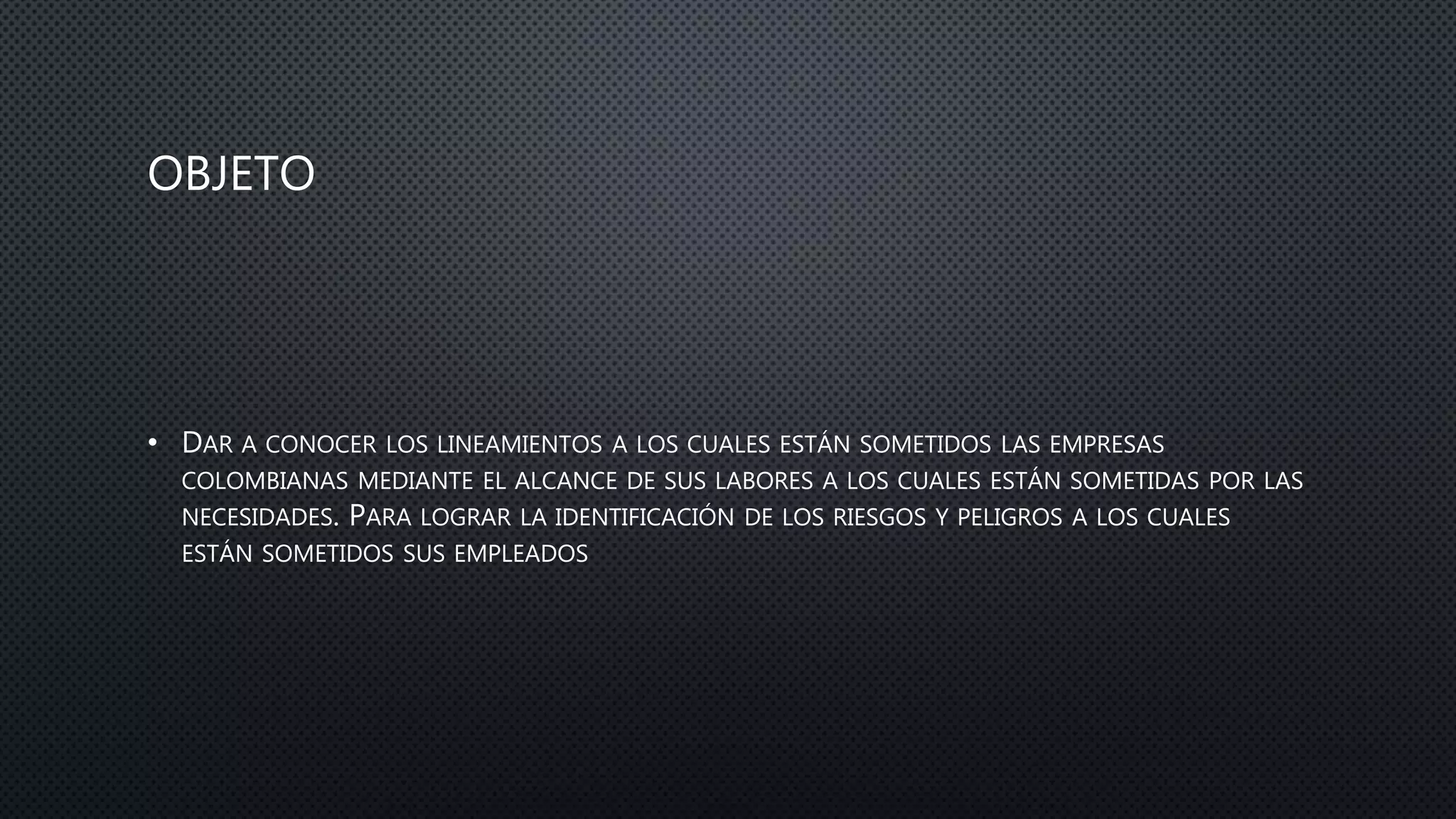 OBJETO
• DAR A CONOCER LOS LINEAMIENTOS A LOS CUALES ESTÁN SOMETIDOS LAS EMPRESAS
COLOMBIANAS MEDIANTE EL ALCANCE DE SUS LABORES A LOS CUALES ESTÁN SOMETIDAS POR LAS
NECESIDADES. PARA LOGRAR LA IDENTIFICACIÓN DE LOS RIESGOS Y PELIGROS A LOS CUALES
ESTÁN SOMETIDOS SUS EMPLEADOS
 