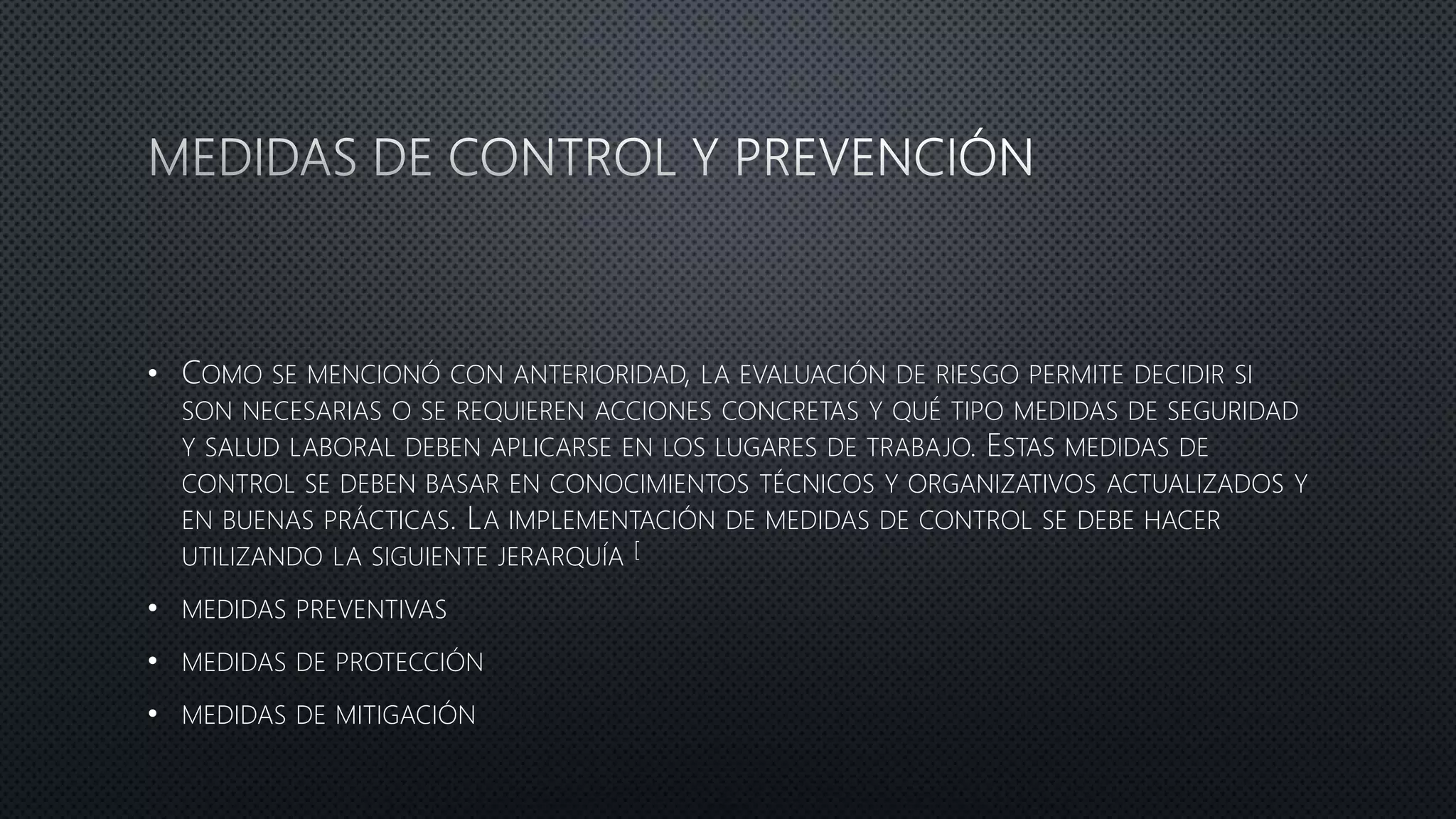 • COMO SE MENCIONÓ CON ANTERIORIDAD, LA EVALUACIÓN DE RIESGO PERMITE DECIDIR SI
SON NECESARIAS O SE REQUIEREN ACCIONES CONCRETAS Y QUÉ TIPO MEDIDAS DE SEGURIDAD
Y SALUD LABORAL DEBEN APLICARSE EN LOS LUGARES DE TRABAJO. ESTAS MEDIDAS DE
CONTROL SE DEBEN BASAR EN CONOCIMIENTOS TÉCNICOS Y ORGANIZATIVOS ACTUALIZADOS Y
EN BUENAS PRÁCTICAS. LA IMPLEMENTACIÓN DE MEDIDAS DE CONTROL SE DEBE HACER
UTILIZANDO LA SIGUIENTE JERARQUÍA [
• MEDIDAS PREVENTIVAS
• MEDIDAS DE PROTECCIÓN
• MEDIDAS DE MITIGACIÓN
 
