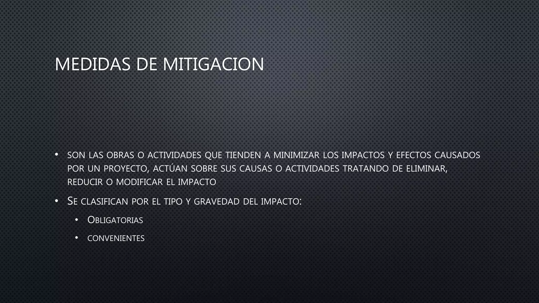 MEDIDAS DE MITIGACION
• SON LAS OBRAS O ACTIVIDADES QUE TIENDEN A MINIMIZAR LOS IMPACTOS Y EFECTOS CAUSADOS
POR UN PROYECTO, ACTÚAN SOBRE SUS CAUSAS O ACTIVIDADES TRATANDO DE ELIMINAR,
REDUCIR O MODIFICAR EL IMPACTO
• SE CLASIFICAN POR EL TIPO Y GRAVEDAD DEL IMPACTO:
• OBLIGATORIAS
• CONVENIENTES
 