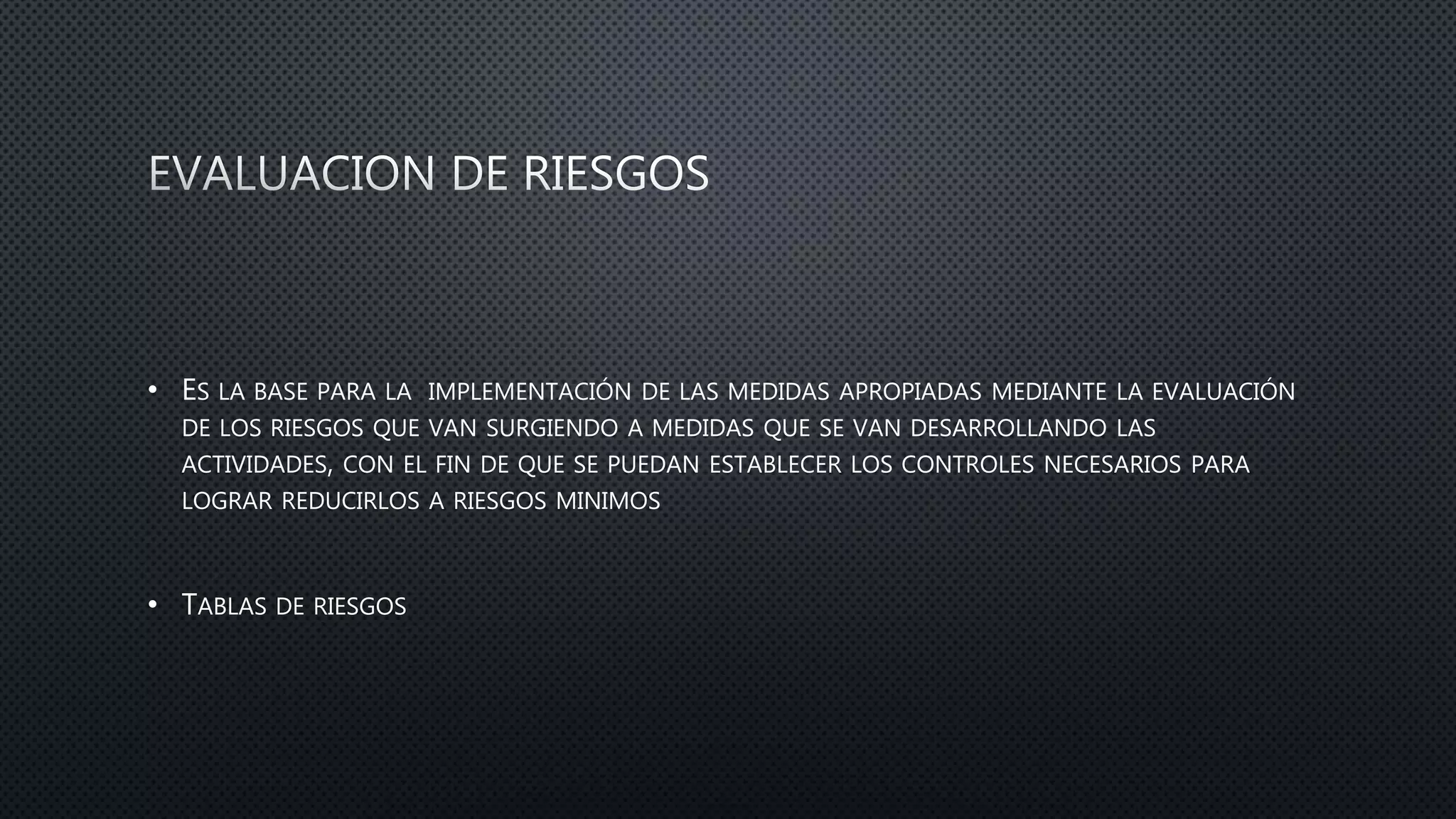 • ES LA BASE PARA LA IMPLEMENTACIÓN DE LAS MEDIDAS APROPIADAS MEDIANTE LA EVALUACIÓN
DE LOS RIESGOS QUE VAN SURGIENDO A MEDIDAS QUE SE VAN DESARROLLANDO LAS
ACTIVIDADES, CON EL FIN DE QUE SE PUEDAN ESTABLECER LOS CONTROLES NECESARIOS PARA
LOGRAR REDUCIRLOS A RIESGOS MINIMOS
• TABLAS DE RIESGOS
 