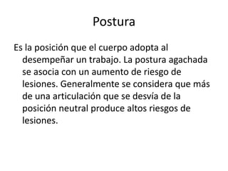 Postura Es la posición que el cuerpo adopta al desempeñar un trabajo. La postura agachada se asocia con un aumento de riesgo de lesiones. Generalmente se considera que más de una articulación que se desvía de la posición neutral produce altos riesgos de lesiones.