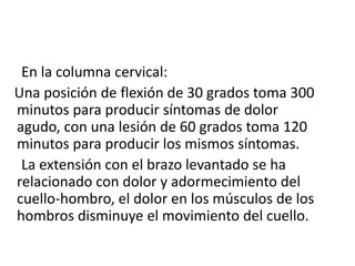      En la columna cervical:   Una posición de flexión de 30 grados toma 300 minutos para producir síntomas de dolor agudo, con una lesión de 60 grados toma 120 minutos para producir los mismos síntomas.     La extensión con el brazo levantado se ha relacionado con dolor y adormecimiento del cuello-hombro, el dolor en los músculos de los hombros disminuye el movimiento del cuello.