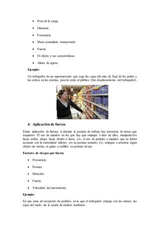  Peso de la carga.
 Distancia.
 Frecuencia.
 Masa acumulada transportada
 Fuerza.
 El objeto y sus características.
 Altura de agarre.
Ejemplo:
Un trabajador de un supermercado que coge las cajas (de más de 3kg) de los palets y
las coloca en las estarías, para la venta al público (Sin desplazamiento del trabajador).
4. Aplicación de fuerza
Existe aplicación de fuerzas si durante la jornada de trabajo hay presencia de tareas que
requieren: El uso de mandos en los que hay que empujar o tirar de ellos, manipularlos
hacia arriba, abajo, hacia dentro o fuera, y/o, el uso de pedales o mandos que se deben
accionar con la extremidad inferior y/o en postura sentado; y/o, empujar o arrastrar algún
objeto sin ruedas, ni guías o rodillos en postura de pie.
Factores de riesgos por fuerza
 Frecuencia.
 Postura.
 Duración.
 Fuerza.
 Velocidad del movimiento.
Ejemplo:
En una zona de recepción de pedidos, en la que el trabajador empuja con las manos, las
cajas del suelo, sin la ayuda de medios auxiliares.
 
