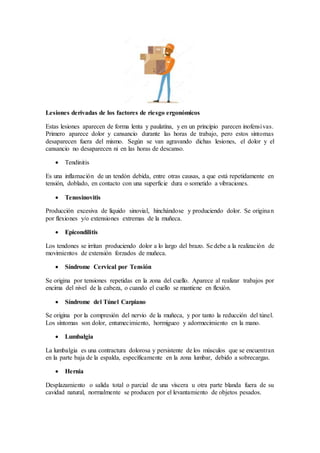 Lesiones derivadas de los factores de riesgo ergonómicos
Estas lesiones aparecen de forma lenta y paulatina, y en un principio parecen inofensivas.
Primero aparece dolor y cansancio durante las horas de trabajo, pero estos síntomas
desaparecen fuera del mismo. Según se van agravando dichas lesiones, el dolor y el
cansancio no desaparecen ni en las horas de descanso.
 Tendinitis
Es una inflamación de un tendón debida, entre otras causas, a que está repetidamente en
tensión, doblado, en contacto con una superficie dura o sometido a vibraciones.
 Tenosinovitis
Producción excesiva de líquido sinovial, hinchándose y produciendo dolor. Se originan
por flexiones y/o extensiones extremas de la muñeca.
 Epicondilitis
Los tendones se irritan produciendo dolor a lo largo del brazo. Se debe a la realización de
movimientos de extensión forzados de muñeca.
 Síndrome Cervical por Tensión
Se origina por tensiones repetidas en la zona del cuello. Aparece al realizar trabajos por
encima del nivel de la cabeza, o cuando el cuello se mantiene en flexión.
 Síndrome del Túnel Carpiano
Se origina por la compresión del nervio de la muñeca, y por tanto la reducción del túnel.
Los síntomas son dolor, entumecimiento, hormigueo y adormecimiento en la mano.
 Lumbalgia
La lumbalgia es una contractura dolorosa y persistente de los músculos que se encuentran
en la parte baja de la espalda, específicamente en la zona lumbar, debido a sobrecargas.
 Hernia
Desplazamiento o salida total o parcial de una víscera u otra parte blanda fuera de su
cavidad natural, normalmente se producen por el levantamiento de objetos pesados.
 
