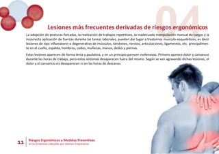 11 Riesgos Ergonómicos y Medidas Preventivas
en las Empresas Lideradas por Jóvenes Empresarios
04
Lesiones más frecuentes derivadas de riesgos ergonómicos
La adopción de posturas forzadas, la realización de trabajos repetitivos, la inadecuada manipulación manual de cargas y la
incorrecta aplicación de fuerzas durante las tareas laborales, pueden dar lugar a trastornos musculo-esqueléticos, es decir
lesiones de tipo inflamatorio o degenerativo de músculos, tendones, nervios, articulaciones, ligamentos, etc. principalmen-
te en el cuello, espalda, hombros, codos, muñecas, manos, dedos y piernas.
Estas lesiones aparecen de forma lenta y paulatina, y en un principio parecen inofensivas. Primero aparece dolor y cansancio
durante las horas de trabajo, pero estos síntomas desaparecen fuera del mismo. Según se van agravando dichas lesiones, el
dolor y el cansancio no desaparecen ni en las horas de descanso.
 