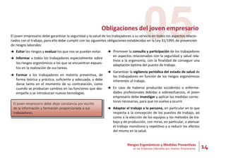 14
Riesgos Ergonómicos y Medidas Preventivas
en las Empresas Lideradas por Jóvenes Empresarios
05
Obligaciones del joven empresario
El joven empresario debe garantizar la seguridad y la salud de los trabajadores a su servicio en todos los aspectos relacio-
nados con el trabajo, para ello debe cumplir con las siguientes obligaciones establecidas en la Ley 31/1995 de prevención
de riesgos laborales:
 Evitar los riesgos y evaluar los que nos se puedan evitar.
 Informar a todos los trabajadores especialmente sobre
los riesgos ergonómicos a los que se encuentran expues-
tos en la realización de sus tareas.
 Formar a los trabajadores en materia preventiva, de
forma teórica y práctica, suficiente y adecuada, y debe
darse tanto en el momento de su contratación, como
cuando se produzcan cambios en las funciones que des-
empeñe o se introduzcan nuevas tecnologías.
El joven empresario debe dejar constancia por escrito
de la información y formación proporcionada a sus
trabajadores.
 Promover la consulta y participación de los trabajadores
en aspectos relacionados con la seguridad y salud rela-
tivos a la ergonomía, con la finalidad de conseguir una
adaptación óptima del puesto de trabajo.
 Garantizar la vigilancia periódica del estado de salud de
los trabajadores en función de los riesgos ergonómicos
inherentes al trabajo.
 En caso de haberse producido accidentes o enferme-
dades profesionales debidas a sobreesfuerzos, el joven
empresario debe investigar y aplicar las medidas correc-
toras necesarias, para que no vuelva a ocurrir.
 Adaptar el trabajo a la persona, en particular en lo que
respecta a la concepción de los puestos de trabajo, así
como a la elección de los equipos y los métodos de tra-
bajo y de producción, con miras, en particular, a atenuar
el trabajo monótono y repetitivo y a reducir los efectos
del mismo en la salud.
 